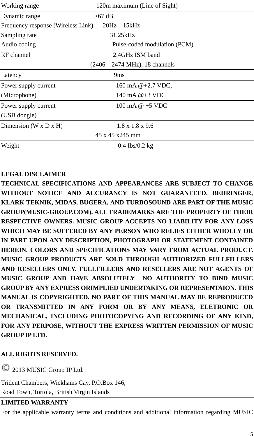  5Working range                  120m maximum (Line of Sight) Dynamic range                 &gt;67 dB Frequency response (Wireless Link)      20Hz – 15kHz Sampling rate                       31.25kHz Audio coding                        Pulse-coded modulation (PCM) RF channel                          2.4GHz ISM band                                    (2406 – 2474 MHz), 18 channels Latency                             9ms Power supply current                   160 mA @+2.7 VDC, (Microphone)                         140 mA @+3 VDC Power supply current                   100 mA @ +5 VDC (USB dongle) Dimension (W x D x H)                 1.8 x 1.8 x 9.6＂                                      45 x 45 x245 mm Weight                               0.4 Ibs/0.2 kg   LEGAL DISCLAIMER TECHNICAL SPECIFICATIONS AND APPEARANCES ARE SUBJECT TO CHANGE WITHOUT NOTICE AND ACCURANCY IS NOT GUARANTEED. BEHRINGER, KLARK TEKNIK, MIDAS, BUGERA, AND TURBOSOUND ARE PART OF THE MUSIC GROUP(MUSIC-GROUP.COM). ALL TRADEMARKS ARE THE PROPERTY OF THEIR RESPECTIVE OWNERS. MUSIC GROUP ACCEPTS NO LIABILITY FOR ANY LOSS WHICH MAY BE SUFFERED BY ANY PERSON WHO RELIES EITHER WHOLLY OR IN PART UPON ANY DESCRIPTION, PHOTOGRAPH OR STATEMENT CONTAINED HEREIN. COLORS AND SPECIFICATIONS MAY VARY FROM ACTUAL PRODUCT. MUSIC GROUP PRODUCTS ARE SOLD THROUGH AUTHORIZED FULLFILLERS AND RESELLERS ONLY. FULLFILLERS AND RESELLERS ARE NOT AGENTS OF MUSIC GROUP AND HAVE ABSOLUTELY  NO AUTHORITY TO BIND MUSIC GROUP BY ANY EXPRESS ORIMPLIED UNDERTAKING OR REPRESENTAION. THIS MANUAL IS COPYRIGHTED. NO PART OF THIS MANUAL MAY BE REPRODUCED OR TRANSMITTED IN ANY FORM OR BY ANY MEANS, ELETRONIC OR MECHANICAL, INCLUDING PHOTOCOPYING AND RECORDING OF ANY KIND, FOR ANY PERPOSE, WITHOUT THE EXPRESS WRITTEN PERMISSION OF MUSIC GROUP IP LTD.  ALL RIGHTS RESERVED.  2013 MUSIC Group IP Ltd. Trident Chambers, Wickhams Cay, P.O.Box 146, Road Town, Tortola, British Virgin Islands LIMITED WARRANTY For the applicable warranty terms and conditions and additional information regarding MUSIC 