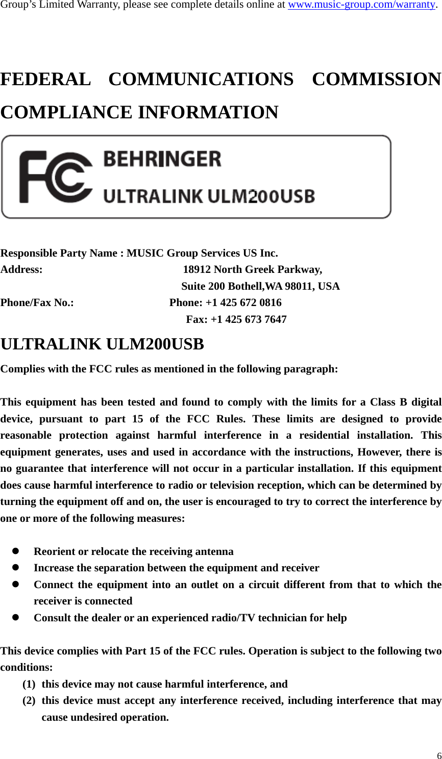  6Group’s Limited Warranty, please see complete details online at www.music-group.com/warranty.    FEDERAL COMMUNICATIONS COMMISSION COMPLIANCE INFORMATION   Responsible Party Name : MUSIC Group Services US Inc. Address:                         18912 North Greek Parkway,                                        Suite 200 Bothell,WA 98011, USA Phone/Fax No.:                 Phone: +1 425 672 0816                                        Fax: +1 425 673 7647 ULTRALINK ULM200USB Complies with the FCC rules as mentioned in the following paragraph:  This equipment has been tested and found to comply with the limits for a Class B digital device, pursuant to part 15 of the FCC Rules. These limits are designed to provide reasonable protection against harmful interference in a residential installation. This equipment generates, uses and used in accordance with the instructions, However, there is no guarantee that interference will not occur in a particular installation. If this equipment does cause harmful interference to radio or television reception, which can be determined by turning the equipment off and on, the user is encouraged to try to correct the interference by one or more of the following measures:   Reorient or relocate the receiving antenna  Increase the separation between the equipment and receiver  Connect the equipment into an outlet on a circuit different from that to which the receiver is connected  Consult the dealer or an experienced radio/TV technician for help  This device complies with Part 15 of the FCC rules. Operation is subject to the following two conditions: (1) this device may not cause harmful interference, and (2) this device must accept any interference received, including interference that may cause undesired operation. 