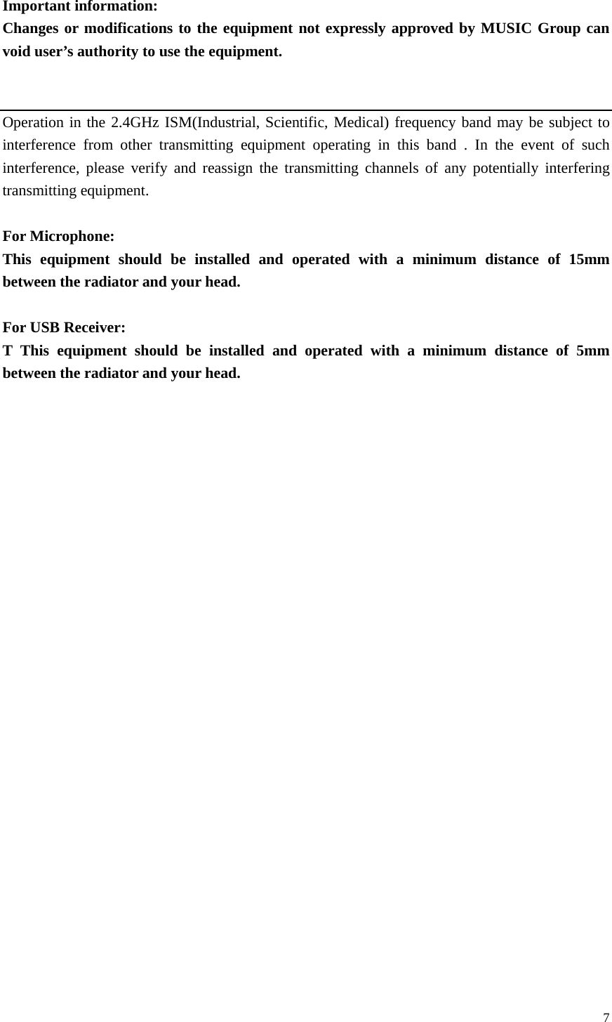  7 Important information: Changes or modifications to the equipment not expressly approved by MUSIC Group can void user’s authority to use the equipment.   Operation in the 2.4GHz ISM(Industrial, Scientific, Medical) frequency band may be subject to interference from other transmitting equipment operating in this band . In the event of such interference, please verify and reassign the transmitting channels of any potentially interfering transmitting equipment.  For Microphone:     This equipment should be installed and operated with a minimum distance of 15mm between the radiator and your head.      For USB Receiver:     T This equipment should be installed and operated with a minimum distance of 5mm between the radiator and your head.                           