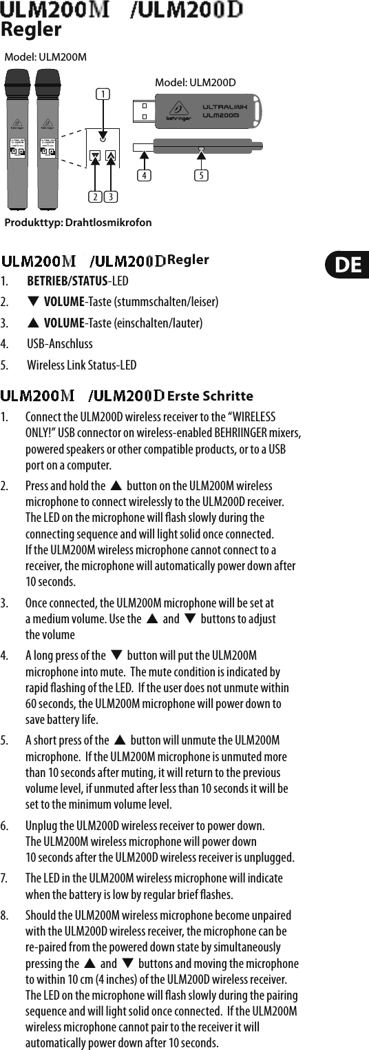 ULM200USB/ULM202USB ReglerULM200USB/ULM202USB Regler1.  BETRIEB/STATUS-LED2.  W  VOLUME-Taste (stummschalten/leiser)3.  V  VOLUME-Taste (einschalten/lauter)4. USB-Anschluss5.  Wireless Link Status-LEDULM200USB/ULM202USB Erste Schritte1.  Connect the ULM200D wireless receiver to the “WIRELESS ONLY!” USB connector on wireless-enabled BEHRIINGER mixers, powered speakers or other compatible products, or to a USB port on a computer.2.  Press and hold the  V  button on the ULM200M wireless microphone to connect wirelessly to the ULM200D receiver.  The LED on the microphone will  ash slowly during the connecting sequence and will light solid once connected. If the ULM200M wireless microphone cannot connect to a receiver, the microphone will automatically power down after 10 seconds.3.  Once connected, the ULM200M microphone will be set at a medium volume. Use the  V  and  W  buttons to adjust the volume4.  A long press of the  W  button will put the ULM200M microphone into mute.  The mute condition is indicated by rapid  ashing of the LED.  If the user does not unmute within 60 seconds, the ULM200M microphone will power down to save battery life.5.  A short press of the  V  button will unmute the ULM200M microphone.  If the ULM200M microphone is unmuted more than 10 seconds after muting, it will return to the previous volume level, if unmuted after less than 10 seconds it will be set to the minimum volume level.6.  Unplug the ULM200D wireless receiver to power down. The ULM200M wireless microphone will power down 10 seconds after the ULM200D wireless receiver is unplugged.7.  The LED in the ULM200M wireless microphone will indicate when the battery is low by regular brief  ashes.8.  Should the ULM200M wireless microphone become unpaired with the ULM200D wireless receiver, the microphone can be re-paired from the powered down state by simultaneously pressing the  V  and  W  buttons and moving the microphone to within 10 cm (4 inches) of the ULM200D wireless receiver. The LED on the microphone will  ash slowly during the pairing sequence and will light solid once connected.  If the ULM200M wireless microphone cannot pair to the receiver it will automatically power down after 10 seconds.Produkttyp: Drahtlosmikrofon(1)(2) (3)(5)(4)Model: ULM200DModel: ULM200M