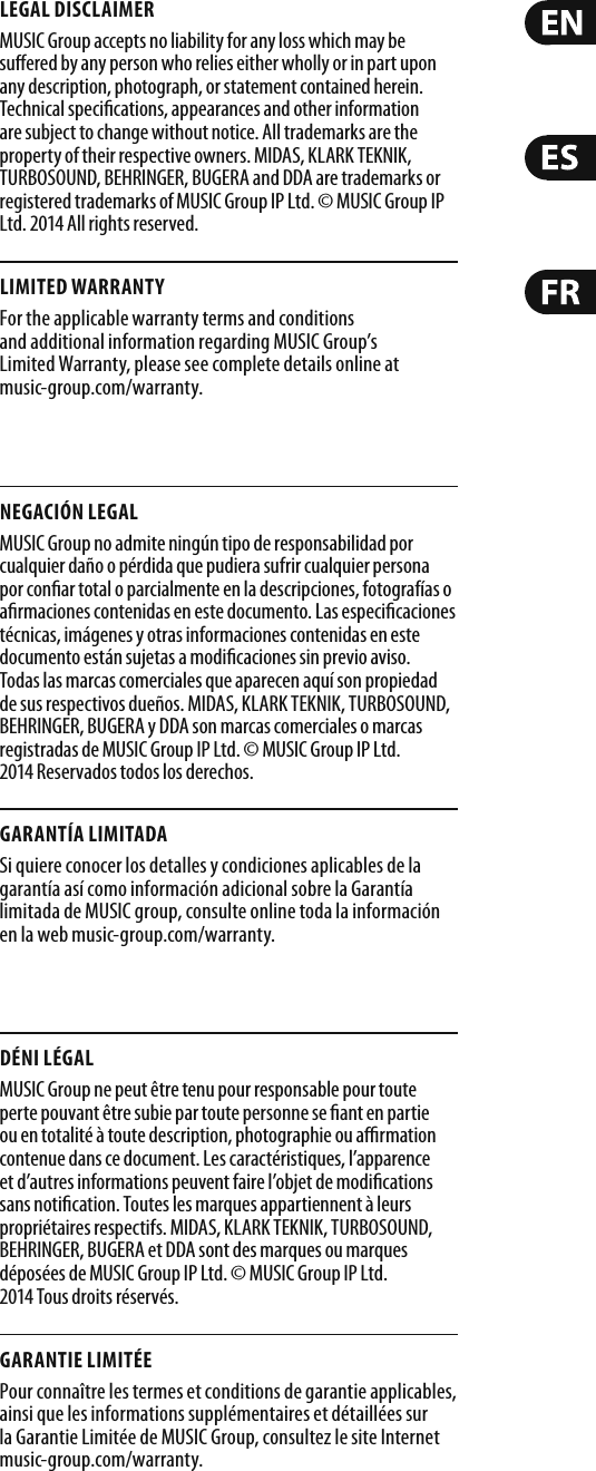 LEGAL DISCLAIMERMUSIC Group accepts no liability for any loss which may be su ered by any person who relies either wholly or in part upon any description, photograph, or statement contained herein. Technical speci cations, appearances and other information are subject to change without notice. All trademarks are the property of their respective owners. MIDAS, KLARK TEKNIK, TURBOSOUND, BEHRINGER, BUGERA and DDA are trademarks or registered trademarks of MUSIC Group IP Ltd. © MUSIC Group IP Ltd. 2014 All rights reserved.LIMITED WARRANTYFor the applicable warranty terms and conditions and additional information regarding MUSIC Group’s Limited Warranty, please see complete details online at music-group.com/warranty. NEGACIÓN LEGALMUSIC Group no admite ningún tipo de responsabilidad por cualquier daño o pérdida que pudiera sufrir cualquier persona por con ar total o parcialmente en la descripciones, fotografías o a rmaciones contenidas en este documento. Las especi caciones técnicas, imágenes y otras informaciones contenidas en este documento están sujetas a modi caciones sin previo aviso. Todas las marcas comerciales que aparecen aquí son propiedad de sus respectivos dueños. MIDAS, KLARK TEKNIK, TURBOSOUND, BEHRINGER, BUGERA y DDA son marcas comerciales o marcas registradas de MUSIC Group IP Ltd. © MUSIC Group IP Ltd. 2014 Reservados todos los derechos. GARANTÍA LIMITADASi quiere conocer los detalles y condiciones aplicables de la garantía así como información adicional sobre la Garantía limitada de MUSIC group, consulte online toda la información en la web music-group.com/warranty.DÉNI LÉGALMUSIC Group ne peut être tenu pour responsable pour toute perte pouvant être subie par toute personne se  ant en partie ou en totalité à toute description, photographie ou a  rmation contenue dans ce document. Les caractéristiques, l’apparence et d’autres informations peuvent faire l’objet de modi cations sans noti cation. Toutes les marques appartiennent à leurs propriétaires respectifs. MIDAS, KLARK TEKNIK, TURBOSOUND, BEHRINGER, BUGERA et DDA sont des marques ou marques déposées de MUSIC Group IP Ltd. © MUSIC Group IP Ltd. 2014 Tous droits réservés. GARANTIE LIMITÉEPour connaître les termes et conditions de garantie applicables, ainsi que les informations supplémentaires et détaillées sur la Garantie Limitée de MUSIC Group, consultez le site Internet music-group.com/warranty.