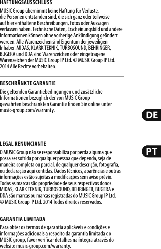 HAFTUNGSAUSSCHLUSSMUSIC Group übernimmt keine Haftung für Verluste, die Personen entstanden sind, die sich ganz oder teilweise auf hier enthaltene Beschreibungen, Fotos oder Aussagen verlassen haben. Technische Daten, Erscheinungsbild und andere Informationen können ohne vorherige Ankündigung geändert werden. Alle Warenzeichen sind Eigentum der jeweiligen Inhaber. MIDAS, KLARK TEKNIK, TURBOSOUND, BEHRINGER, BUGERA und DDA sind Warenzeichen oder eingetragene Warenzeichen der MUSIC Group IP Ltd. © MUSIC Group IP Ltd. 2014 Alle Rechte vorbehalten. BESCHRÄNKTE GARANTIEDie geltenden Garantiebedingungen und zusätzliche Informationen bezüglich der von MUSIC Group gewährten beschränkten Garantie  nden Sie online unter music-group.com/warranty.LEGAL RENUNCIANTEO MUSIC Group não se responsabiliza por perda alguma que possa ser sofrida por qualquer pessoa que dependa, seja de maneira completa ou parcial, de qualquer descrição, fotogra a, ou declaração aqui contidas. Dados técnicos, aparências e outras informações estão sujeitas a modi cações sem aviso prévio. Todas as marcas são propriedade de seus respectivos donos. MIDAS, KLARK TEKNIK, TURBOSOUND, BEHRINGER, BUGERA e DDA são marcas ou marcas registradas do MUSIC Group IP Ltd. © MUSIC Group IP Ltd. 2014 Todos direitos reservados. GARANTIA LIMITADAPara obter os termos de garantia aplicáveis e condições e informações adicionais a respeito da garantia limitada do MUSIC group, favor veri car detalhes na íntegra através do website music-group.com/warranty.