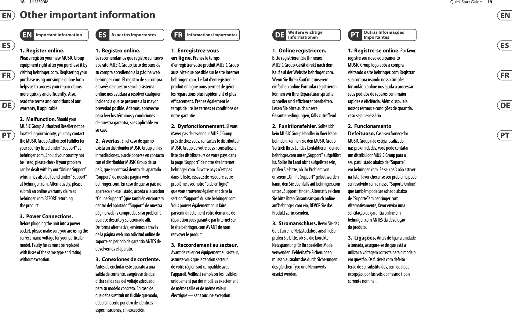 Other important information1. Register online.Pleaseregister your new MUSIC Group equipment right after you purchase it by visiting behringer. com. Registeringyour purchase using our simple online form helps us to process your repair claims more quickly and e  ciently. Also, read the terms and conditions of our warranty, ifapplicable.2. Malfunction. Should yourMUSICGroup Authorized Reseller not be located in your vicinity, you may contact the MUSIC Group Authorized Ful ller for your country listed under “Support” at behringer. com. Shouldyour country not be listed, pleasecheck if your problem can be dealt with by our “OnlineSupport” which may also be found under “Support” at behringer. com. Alternatively, please submit an online warranty claim at behringer. com BEFORE returning theproduct.3. Power Connections.Beforeplugging the unit into a power socket, please make sure you are using the correct mains voltage for your particular model. Faulty fuses must be replaced with fuses of the same type and rating withoutexception.1. Registro online.Lerecomendamos que registre su nuevo aparato MUSIC Group justo después de su compra accediendo a la página web behringer. com. Elregistro de su compra a través de nuestro sencillo sistema online nos ayudará a resolver cualquier incidencia que se presente a la mayor brevedad posible. Además,aproveche para leer los términos y condiciones de nuestra garantía, siesaplicable en sucaso.2. Averías. En el caso de que noexista un distribuidor MUSIC Group en las inmediaciones, puede ponerse en contacto con el distribuidor MUSIC Group de su país, queencontrará dentro del apartado “Support” de nuestra página web behringer. com. En caso de que su país no aparezca en ese listado, acceda a la sección “Online Support” (quetambiénencontrará dentro del apartado “Support” de nuestra páginaweb) y compruebe si su problema aparece descrito y solucionado allí. Deforma alternativa, envíenos a través de la página web una solicitud online de soporte en periodo de garantía ANTES de devolvernoselaparato.3. Conexiones de corriente.Antes de enchufar este aparato a una salida de corriente, asegúrese de que dicha salida sea del voltaje adecuado para su modelo concreto. En caso de que deba sustituir un fusible quemado, deberáhacerlo por otro de idénticas especi caciones, sinexcepción.1. Enregistrez-vous enligne. Prenezle temps d’enregistrer votre produit MUSIC Group aussi vite que possible sur le site Internet behringer. com. Lefait d’enregistrer le produit en ligne nous permet de gérer les réparations plus rapidement et plus e  cacement. Prenezégalement le temps de lire les termes et conditions de notregarantie.2. Dysfonctionnement. Si vousn’avez pas de revendeur MUSIC Group près de chez vous, contactez le distributeur MUSIC Group de votre pays: consultez la liste des distributeurs de votre pays dans la page “Support” de notre site Internet behringer. com. Si votre pays n’est pas dans la liste, essayez de résoudre votre problème avec notre “aideen ligne” que vous trouverez également dans la section “Support” du site behringer. com. Vouspouvez également nous faire parvenir directement votre demande de réparation sous garantie par Internet sur le site behringer. com AVANT de nous renvoyer leproduit.3. Raccordement au secteur.Avant de relier cet équipement au secteur, assurez-vous que la tension secteur de votre région soit compatible avec l’appareil. Veillez à remplacer les fusibles uniquement par des modèles exactement de même taille et de même valeur électrique — sans aucuneexception.Important information Aspectos importantes Informations importantes1. Online registrieren.Bitteregistrieren Sie Ihr neues MUSICGroup-Gerät direkt nach dem Kauf auf der Website  behringer. com. WennSie Ihren Kauf mit unserem einfachen online Formular registrieren, könnenwir Ihre Reparaturansprüche schneller und e  zienter bearbeiten. Lesen Sie bitte auch unsere Garantiebedingungen, fallszutre end.2. Funktionsfehler. Sollte sichkein MUSIC Group Händler in Ihrer Nähe be nden, können Sie den MUSIC Group Vertrieb Ihres Landes kontaktieren, der auf behringer. com unter „Support“ aufgeführt ist. Sollte Ihr Land nicht aufgelistet sein, prüfen Sie bitte, ob Ihr Problem von unserem „Online Support“ gelöst werden kann, den Sie ebenfalls auf  behringer. com unter „Support“  nden. Alternativ reichen Sie bitte Ihren Garantieanspruch online auf behringer. com ein, BEVOR Sie das Produktzurücksenden.3. Stromanschluss. Bevor Sie dasGerät an eine Netzsteckdose anschließen, prüfen Sie bitte, obSie die korrekte Netzspannung für Ihr spezielles Modell verwenden. Fehlerhafte Sicherungen müssen ausnahmslos durch Sicherungen des gleichen Typs und Nennwerts ersetztwerden.1. Registre-se online. Porfavor,registreseu novo equipamento MUSICGroup logo após a compra visitando o site behringer. com Registrar sua compra usando nosso simples formulário online nos ajuda a processar seus pedidos de reparos com maior rapidez e e ciência. Além disso, leia nossos termos e condições de garantia, caso sejanecessário.2. FuncionamentoDefeituoso. Casoseufornecedor MUSIC Group não esteja localizado nas proximidades, vocêpode contatar um distribuidor MUSICGroup para o seu país listado abaixo de “Suporte” embehringer. com. Se seu país não estiver na lista, favor checar se seu problema pode ser resolvido com o nosso “SuporteOnline” que também pode ser achado abaixo de “Suporte”em behringer. com. Alternativamente, favorenviar uma solicitação de garantia online em behringer. com ANTES da devolução doproduto.3. Ligações. Antes de ligar a unidadeà tomada, assegure-se de que está a utilizar a voltagem correcta para o modelo em questão. Osfusíveis com defeito terão de ser substituídos, sem qualquer excepção, porfusíveis do mesmo tipo e correntenominal.Weitere wichtige InformationenOutras Informações Importantes19Quick Start Guide18 ULM300M