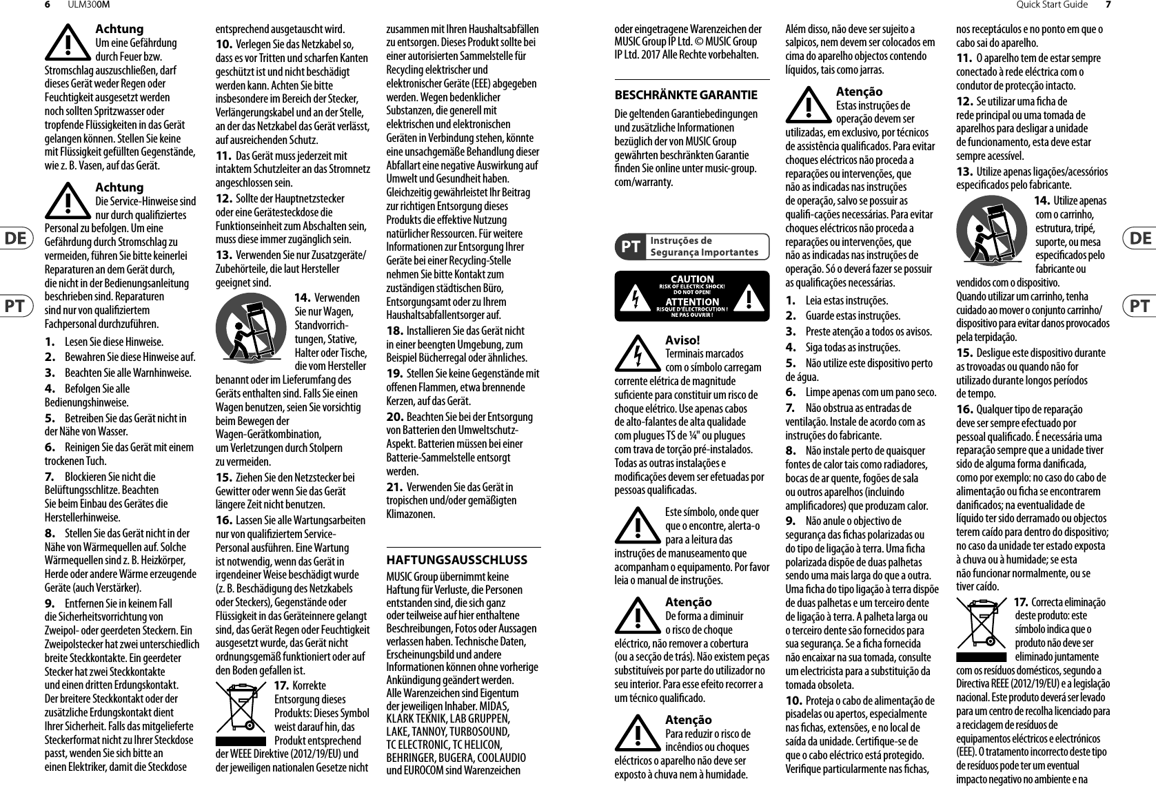 BESCHRÄNKTE GARANTIEHAFTUNGSAUSSCHLUSSInstruções de Segurança ImportantesAchtungUm eine Gefährdung durch Feuer bzw. Stromschlag auszuschließen, darf dieses Gerät weder Regen oder Feuchtigkeit ausgesetzt werden noch sollten Spritzwasser oder tropfende Flüssigkeiten in das Gerät gelangen können. Stellen Sie keine mit Flüssigkeit gefüllten Gegenstände, wie z. B. Vasen, aufdasGerät.AchtungDie Service-Hinweise sind nur durch qualiziertes Personal zu befolgen. Umeine Gefährdung durch Stromschlag zu vermeiden, führen Sie bitte keinerlei Reparaturen an dem Gerät durch, dienicht in der Bedienungsanleitung beschrieben sind. Reparaturen sind nur von qualiziertem Fachpersonaldurchzuführen.1.  Lesen Sie diese Hinweise.2.  Bewahren Sie diese Hinweise auf.3.  Beachten Sie alle Warnhinweise.4.  Befolgen Sie alle Bedienungshinweise.5.  Betreiben Sie das Gerät nicht in der Nähe vonWasser.6.  Reinigen Sie das Gerät mit einem trockenen Tuch.7.   Blockieren Sie nicht die Belüftungsschlitze. Beachten Sie beim Einbau des Gerätes die Herstellerhinweise.8.  Stellen Sie das Gerät nicht in derNähe von Wärmequellen auf. Solche Wärmequellen sind z. B. Heizkörper, Herde oder andere Wärme erzeugende Geräte (auch Verstärker).9.  Entfernen Sie in keinem Fall die Sicherheitsvorrichtung von Zweipol- oder geerdeten Steckern. Ein Zweipolstecker hat zwei unterschiedlich breite Steckkontakte. Ein geerdeter Stecker hat zwei Steckkontakte und einen dritten Erdungskontakt. Derbreitere Steckkontakt oder der zusätzliche Erdungskontakt dient Ihrer Sicherheit. Falls das mitgelieferte Steckerformat nicht zu Ihrer Steckdose passt, wenden Sie sich bitte an einen Elektriker, damit die Steckdose entsprechend ausgetauscht wird.10. Verlegen Sie das Netzkabel so,dass es vor Tritten und scharfen Kanten geschützt ist und nicht beschädigt werden kann. Achten Sie bitte insbesondere im Bereich der Stecker, Verlängerungskabel und an der Stelle, an der das Netzkabel das Gerät verlässt, aufausreichendenSchutz.11.   Das Gerät muss jederzeit mitintaktem Schutzleiter an das Stromnetz angeschlossen sein.12.  Sollte der Hauptnetzstecker oder eine Gerätesteckdose die Funktionseinheit zum Abschalten sein, muss diese immer zugänglich sein.13.  Verwenden Sie nur Zusatzgeräte/Zubehörteile, dielaut Hersteller geeignet sind.14. VerwendenSie nur Wagen, Standvorrich-tungen, Stative, Halter oder Tische, die vom Hersteller benannt oder im Lieferumfang des Geräts enthalten sind. Falls Sie einen Wagen benutzen, seien Sie vorsichtig beim Bewegen der Wagen- Gerätkombination, umVerletzungen durch Stolpern zuvermeiden.15. Ziehen Sie den Netzstecker bei Gewitter oder wenn Sie das Gerät längere Zeit nicht benutzen.16. Lassen Sie alle Wartungsarbeiten nur von qualiziertem Service-Personal ausführen. EineWartung ist notwendig, wenn das Gerät in irgendeiner Weise beschädigt wurde (z. B. Beschädigung des Netzkabels oder Steckers), Gegenstände oder Flüssigkeit in das Geräteinnere gelangt sind, das Gerät Regen oder Feuchtigkeit ausgesetzt wurde, das Gerät nicht ordnungsgemäß funktioniert oder auf den Boden gefallen ist.17. Korrekte Entsorgung dieses Produkts: Dieses Symbol weist darauf hin, das Produkt entsprechend der WEEE Direktive (2012/19/EU) und der jeweiligen nationalen Gesetze nicht zusammen mit Ihren Haushaltsabfällen zu entsorgen. DiesesProdukt sollte bei einer autorisierten Sammelstelle für Recycling elektrischer und elektronischer Geräte (EEE) abgegeben werden. Wegen bedenklicher Substanzen, diegenerell mit elektrischen und elektronischen Geräten in Verbindung stehen, könnte eine unsachgemäße Behandlung dieser Abfallart eine negative Auswirkung auf Umwelt und Gesundheit haben. Gleichzeitig gewährleistet Ihr Beitrag zur richtigen Entsorgung dieses Produkts die eektive Nutzung natürlicher Ressourcen. Fürweitere Informationen zur Entsorgung Ihrer Geräte bei einer Recycling-Stelle nehmen Sie bitte Kontakt zum zuständigen städtischen Büro, Entsorgungsamt oder zu Ihrem Haushaltsabfallentsorgerauf.18. Installieren Sie das Gerät nicht in einer beengten Umgebung, zum Beispiel Bücherregal oder ähnliches.19.  Stellen Sie keine Gegenstände mit oenen Flammen, etwa brennende Kerzen, auf das Gerät.20. Beachten Sie bei der Entsorgung von Batterien den Umweltschutz-Aspekt. Batterien müssen bei einer Batterie-Sammelstelle entsorgt werden.21.  Verwenden Sie das Gerät in tropischen und/oder gemäßigten Klimazonen.MUSIC Group übernimmt keine Haftung für Verluste, die Personen entstanden sind, die sich ganz oder teilweise auf hier enthaltene Beschreibungen, Fotos oder Aussagen verlassen haben. Technische Daten, Erscheinungsbild und andere Informationen können ohne vorherige Ankündigung geändert werden. Alle Warenzeichen sind Eigentum der jeweiligen Inhaber. MIDAS, KLARK TEKNIK, LAB GRUPPEN, LAKE, TANNOY, TURBOSOUND, TC ELECTRONIC, TC HELICON, BEHRINGER, BUGERA, COOLAUDIO und EUROCOM sind Warenzeichen oder eingetragene Warenzeichen der MUSIC Group IP Ltd. © MUSIC Group IP Ltd. 2017 Alle Rechte vorbehalten. Die geltenden Garantiebedingungen und zusätzliche Informationen bezüglich der von MUSIC Group gewährten beschränkten Garantie nden Sie online unter music-group.com/warranty.Aviso!Terminais marcados com o símbolo carregam corrente elétrica de magnitude suciente para constituir um risco de choque elétrico. Use apenas cabos de alto-falantes de alta qualidade com plugues TS de ¼&quot; ou plugues com trava de torção pré-instalados. Todas as outras instalações e modicações devem ser efetuadas por pessoasqualicadas.Este símbolo, onde quer que o encontre, alerta-o para a leitura das instruções de manuseamento que acompanham o equipamento. Por favor leia o manual deinstruções.AtençãoDe forma a diminuir o risco de choqueeléctrico, nãoremover a cobertura (ouasecção de trás). Não existem peças substituíveis por parte do utilizador no seu interior. Para esse efeito recorrer a um técnicoqualicado.AtençãoPara reduzir o risco de incêndios ou choques eléctricos o aparelho não deve ser exposto à chuva nem à humidade. Alémdisso, não deve ser sujeito a salpicos, nem devem ser colocados em cima do aparelho objectos contendo líquidos, taiscomojarras.AtençãoEstas instruções de operação devem ser utilizadas, emexclusivo, por técnicos de assistência qualicados. Para evitar choques eléctricos não proceda a reparações ou intervenções, que não as indicadas nas instruções de operação, salvo se possuir as quali-cações necessárias. Para evitar choques eléctricos não proceda a reparações ou intervenções, que não as indicadas nas instruções de operação. Só o deverá fazer se possuir as qualicaçõesnecessárias.1.  Leia estas instruções.2.  Guarde estas instruções.3.  Preste atenção a todos os avisos.4.  Siga todas as instruções.5.  Não utilize este dispositivo perto de água.6.  Limpe apenas com um pano seco.7.   Não obstrua as entradas deventilação. Instale de acordo com as instruções do fabricante.8.  Não instale perto de quaisquerfontes de calor tais como radiadores, bocas de ar quente, fogões de sala ou outros aparelhos (incluindo amplicadores) que produzam calor.9.  Não anule o objectivo de segurança das chas polarizadas ou do tipo de ligação à terra. Uma cha polarizada dispõe de duas palhetas sendo uma mais larga do que a outra. Uma cha do tipo ligação à terra dispõe de duas palhetas e um terceiro dente de ligação à terra. A palheta larga ou o terceiro dente são fornecidos parasua segurança. Se a cha fornecida não encaixar na sua tomada, consulte um electricista para a substituição da tomada obsoleta.10. Proteja o cabo de alimentação depisadelas ou apertos, especialmente nas chas, extensões, e no local de saída da unidade. Certique-se de que o cabo eléctrico está protegido. Verique particularmente nas chas, nos receptáculos e no ponto em que o cabo sai doaparelho.11.   O aparelho tem de estar sempre conectado à rede eléctrica com o condutor de protecção intacto.12.  Se utilizar uma cha de rede principal ou uma tomada de aparelhos para desligar a unidade de funcionamento, esta deve estar sempre acessível.13.  Utilize apenas ligações/acessórios especicados pelofabricante.14. Utilize apenas com o carrinho, estrutura, tripé, suporte, ou mesa especicados pelo fabricante ou vendidos com o dispositivo. Quandoutilizar um carrinho, tenha cuidado ao mover o conjunto carrinho/dispositivo para evitar danos provocados pela terpidação. 15. Desligue este dispositivo durante as trovoadas ou quando não for utilizado durante longos períodos detempo.16. Qualquer tipo de reparação deve ser sempre efectuado por pessoal qualicado. É necessária uma reparação sempre que a unidade tiver sido de alguma forma danicada, como por exemplo: no caso do cabo de alimentação ou cha se encontrarem danicados; naeventualidade de líquido ter sido derramado ou objectos terem caído para dentro do dispositivo; no caso da unidade ter estado exposta à chuva ou à humidade; seesta não funcionar normalmente, ou se tiver caído.17. Correcta eliminação deste produto: este símbolo indica que o produto não deve ser eliminado juntamente com os resíduos domésticos, segundo a Directiva REEE (2012/19/EU) e a legislação nacional. Este produto deverá ser levado para um centro de recolha licenciado para a reciclagem de resíduos de equipamentos eléctricos e electrónicos (EEE). O tratamento incorrecto deste tipo de resíduos pode ter um eventual impacto negativo no ambiente e na 7Quick Start Guide6 ULM300M