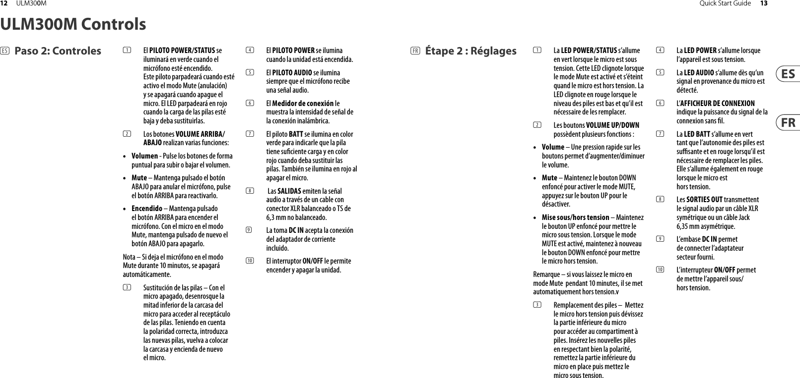 ULM300M Controls(ES) Paso 2: Controles (FR) Étape 2 : Réglages(1)  El PILOTO POWER/STATUS se iluminará en verde cuando el micrófono esté encendido. Este piloto parpadeará cuando esté activo el modo Mute (anulación) y se apagará cuando apague el micro. El LED parpadeará en rojo cuando la carga de las pilas esté baja y deba sustituirlas.(2)  Los botones VOLUME ARRIBA/ABAJO realizan varias funciones:• •  Volumen - Pulse los botones de forma puntual para subir o bajar el volumen.• •  Mute – Mantenga pulsado el botónABAJO para anular el micrófono, pulseel botón ARRIBA para reactivarlo.• •  Encendido – Mantenga pulsadoel botón ARRIBA para encender el micrófono. Con el micro en el modo Mute, mantenga pulsado de nuevo el botón ABAJO para apagarlo. Nota – Si deja el micrófono en el modo Mute durante 10 minutos, se apagará automáticamente. (3)  Sustitución de las pilas – Con el micro apagado, desenrosque la mitad inferior de la carcasa del micro para acceder al receptáculo de las pilas. Teniendo en cuenta la polaridad correcta, introduzca las nuevas pilas, vuelva a colocar la carcasa y encienda de nuevo el micro.(4)  El PILOTO POWER se ilumina cuando la unidad está encendida. (5)  El PILOTO AUDIO se ilumina siempre que el micrófono recibe una señal audio.(6)  El Medidor de conexión le muestra la intensidad de señal de la conexión inalámbrica. (7)  El piloto BATT se ilumina en color verde para indicarle que la pila tiene su ciente carga y en color rojo cuando deba sustituir las pilas. También se ilumina en rojo al apagar el micro. (8)   Las SALIDAS emiten la señal audio a través de un cable con conector XLR balanceado o TS de 6,3 mm no balanceado.  (9) La toma DC IN acepta la conexión del adaptador de corriente incluido. (10)  El interruptor ON/OFF le permite encender y apagar la unidad. (1)  La LED POWER/STATUS s’allume en vert lorsque le micro est sous tension. Cette LED clignote lorsque le mode Mute est activé et s’éteint quand le micro est hors tension. La LED clignote en rouge lorsque le niveau des piles est bas et qu’il est nécessaire de les remplacer.(2)  Les boutons VOLUME UP/DOWN possèdent plusieurs fonctions :• •  Volume – Une pression rapide sur lesboutons permet d’augmenter/diminuer le volume.• •  Mute – Maintenez le bouton DOWNenfoncé pour activer le mode MUTE, appuyez sur le bouton UP pour le désactiver.• •  Mise sous/hors tension – Maintenez le bouton UP enfoncé pour mettre le micro sous tension. Lorsque le mode MUTE est activé, maintenez à nouveau le bouton DOWN enfoncé pour mettre le micro hors tension. Remarque – si vous laissez le micro en mode Mute  pendant 10 minutes, il se met automatiquement hors tension.v(3)  Remplacement des piles –  Mettez le micro hors tension puis dévissez la partie inférieure du micro pour accéder au compartiment à piles. Insérez les nouvelles piles en respectant bien la polarité, remettez la partie inférieure du micro en place puis mettez le micro sous tension.(4)  La LED POWER s’allume lorsque l’appareil est sous tension.(5)  La LED AUDIO s’allume dès qu’un signal en provenance du micro est détecté.(6)  L’AFFICHEUR DE CONNEXION indique la puissance du signal de la connexion sans  l.(7)  La LED BATT s’allume en vert tant que l’autonomie des piles est su  sante et en rouge lorsqu’il est nécessaire de remplacer les piles. Elle s’allume également en rouge lorsque le micro est hors tension. (8)  Les SORTIES OUT transmettent le signal audio par un câble XLR symétrique ou un câble Jack 6,35 mm asymétrique. (9)  L’embase DC IN permet de connecter l’adaptateur secteur fourni.(10)  L’interrupteur ON/OFF permet de mettre l’appareil sous/hors tension. 13Quick Start Guide12 ULM300M
