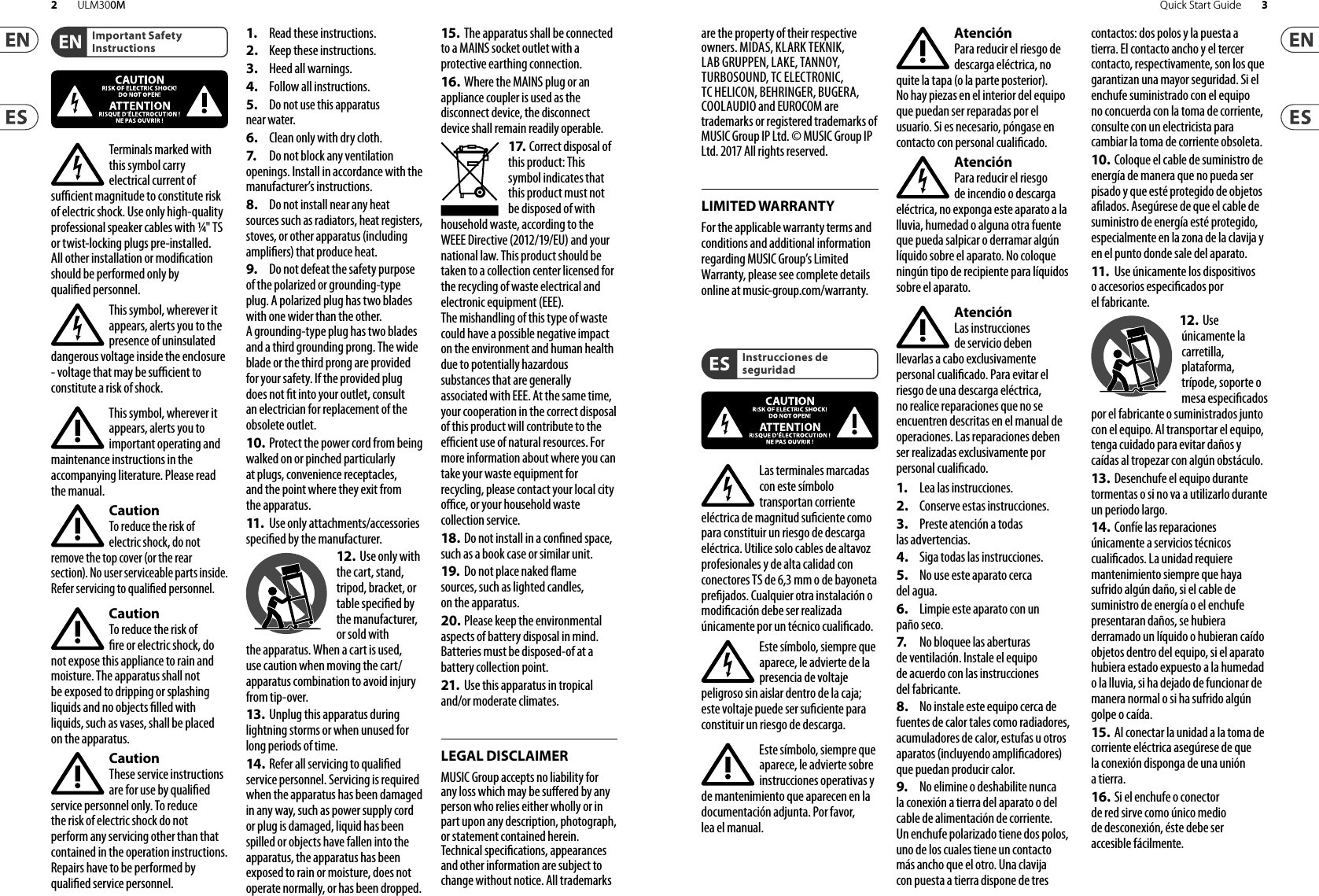 LEGAL DISCLAIMERLIMITED WARRANTYImportant Safety InstructionsInstrucciones de seguridadTerminals marked with this symbol carry electrical current of sucient magnitude to constitute risk of electric shock. Use only high-quality professional speaker cables with ¼&quot; TS or twist-locking plugs pre-installed. Allother installation or modication should be performed only by qualiedpersonnel.This symbol, wherever it appears, alerts you to the presence of uninsulated dangerous voltage inside the enclosure - voltage that may be sucient to constitute a risk ofshock.This symbol, wherever it appears, alerts you to important operating and maintenance instructions in the accompanying literature. Please read themanual.CautionTo reduce the risk of electric shock, do not remove the top cover (or the rear section). No user serviceable parts inside. Refer servicing to qualiedpersonnel.CautionTo reduce the risk of re or electric shock, do not expose this appliance to rain and moisture. Theapparatus shall not be exposed to dripping or splashing liquids and no objects lled with liquids, such as vases, shall be placed on the apparatus.CautionThese service instructions are for use by qualied service personnel only. Toreduce the risk of electric shock do not perform any servicing other than that contained in the operation instructions. Repairshave to be performed by qualied servicepersonnel.1.  Read these instructions.2.  Keep these instructions.3.  Heed all warnings.4.  Follow all instructions.5.  Do not use this apparatusnear water.6.  Clean only with dry cloth.7.   Do not block any ventilation openings. Install in accordance with the manufacturer’s instructions.8.  Do not install near any heatsources such as radiators, heat registers, stoves, or other apparatus (including ampliers) that produce heat.9.  Do not defeat the safety purpose of the polarized or grounding-type plug. A polarized plug has two blades with one wider than the other. A grounding-type plug has two blades and a third grounding prong. The wide blade or the third prong are provided for your safety. Ifthe provided plug does not t into your outlet, consult an electrician for replacement of the obsolete outlet.10. Protect the power cord from being walked on or pinched particularly at plugs, convenience receptacles, and the point where they exit from the apparatus.11.   Use only attachments/accessories specied by themanufacturer.12.  Use only with the cart, stand, tripod, bracket, or table specied by the manufacturer, orsold with the apparatus. When a cart is used, use caution when moving the cart/apparatus combination to avoid injury from tip-over.13.  Unplug this apparatus during lightning storms or when unused for long periods of time. 14.  Refer all servicing to qualied service personnel. Servicing is required when the apparatus has been damaged in any way, such as power supply cord or plug is damaged, liquid has been spilled or objects have fallen into the apparatus, the apparatus has been exposed to rain or moisture, does not operate normally, or has beendropped.15. The apparatus shall be connected to a MAINS socket outlet with a protective earthing connection.16. Where the MAINS plug or anappliance coupler is used as the disconnect device, the disconnect device shall remain readily operable.17. Correct disposal of this product: This symbol indicates that this product must not be disposed of with household waste, according to the WEEE Directive (2012/19/EU) and your national law. This product should be taken to a collection center licensed for the recycling of waste electrical and electronic equipment (EEE). The mishandling of this type of waste could have a possible negative impact on the environment and human health due to potentially hazardous substances that are generally associated with EEE. At the same time, your cooperation in the correct disposal of this product will contribute to the ecient use of natural resources. For more information about where you can take your waste equipment for recycling, please contact your local city oce, or your household waste collection service.18. Do not install in a conned space, such as a book case or similar unit.19.  Do not place naked ame sources, such as lighted candles, on the apparatus.20. Please keep the environmental aspects of battery disposal in mind. Batteries must be disposed-of at a battery collection point.21.  Use this apparatus in tropical and/or moderate climates.MUSIC Group accepts no liability for any loss which may be suered by any person who relies either wholly or in part upon any description, photograph, or statement contained herein. Technical specications, appearances and other information are subject to change without notice. All trademarks are the property of their respective owners. MIDAS, KLARK TEKNIK, LAB GRUPPEN, LAKE, TANNOY, TURBOSOUND, TC ELECTRONIC, TC HELICON, BEHRINGER, BUGERA, COOLAUDIO and EUROCOM are trademarks or registered trademarks of MUSIC Group IP Ltd. © MUSIC Group IP Ltd. 2017 All rights reserved.For the applicable warranty terms and conditions and additional information regarding MUSIC Group’s Limited Warranty, please see complete details online at music-group.com/warranty. Las terminales marcadas con este símbolo transportan corriente eléctrica de magnitud suciente como para constituir un riesgo de descarga eléctrica. Utilicesolo cables de altavoz profesionales y de alta calidad con conectores TS de 6,3 mm o de bayoneta prejados. Cualquier otra instalación o modicación debe ser realizada únicamente por un técnicocualicado.Este símbolo, siempre que aparece, leadvierte de la presencia de voltaje peligroso sin aislar dentro de la caja; estevoltaje puede ser suciente para constituir un riesgo dedescarga.Este símbolo, siempre que aparece, leadvierte sobre instrucciones operativas y de mantenimiento que aparecen en la documentación adjunta. Por favor, leaelmanual.AtenciónPara reducir el riesgo de descarga eléctrica, no quite la tapa (olaparte posterior). Nohay piezas en el interior del equipo que puedan ser reparadas por el usuario. Sies necesario, póngase en contacto con personal cualicado.AtenciónPara reducir el riesgo de incendio o descarga eléctrica, no exponga este aparato a la lluvia, humedad o alguna otra fuente que pueda salpicar o derramar algún líquido sobre el aparato. Nocoloque ningún tipo de recipiente para líquidos sobre elaparato.AtenciónLas instrucciones de servicio deben llevarlas a cabo exclusivamente personal cualicado. Paraevitar el riesgo de una descarga eléctrica, no realice reparaciones que no se encuentren descritas en el manual de operaciones. Lasreparaciones deben ser realizadas exclusivamente por personalcualicado.1.  Lea las instrucciones.2.  Conserve estas instrucciones.3.  Preste atención a todas las advertencias.4.  Siga todas las instrucciones.5.  No use este aparato cercadel agua.6.  Limpie este aparato con un paño seco.7.   No bloquee las aberturasde ventilación. Instale el equipo de acuerdo con las instrucciones del fabricante.8.  No instale este equipo cerca de fuentes de calor tales como radiadores, acumuladores de calor, estufas u otros aparatos (incluyendo amplicadores) que puedan producir calor.9.  No elimine o deshabilite nunca la conexión a tierra del aparato o del cable de alimentación de corriente. Unenchufe polarizado tiene dos polos, uno de los cuales tiene un contacto más ancho que el otro. Una clavija con puesta a tierra dispone de tres contactos: dos polos y la puesta a tierra. El contacto ancho y el tercer contacto, respectivamente, son los que garantizan una mayor seguridad. Si el enchufe suministrado con el equipo no concuerda con la toma de corriente, consulte con un electricista para cambiar la toma de corriente obsoleta.10. Coloque el cable de suministro de energía de manera que no pueda ser pisado y que esté protegido de objetos alados. Asegúrese de que el cable de suministro de energía esté protegido, especialmente en la zona de la clavija y en el punto donde sale del aparato.11.   Use únicamente los dispositivos o accesorios especicados por el fabricante.12.  Use únicamente la carretilla, plataforma, trípode, soporte o mesa especicados por el fabricante o suministrados junto con el equipo. Altransportar el equipo, tenga cuidado para evitar daños y caídas al tropezar con algún obstáculo.13.  Desenchufe el equipo durante tormentas o si no va a utilizarlo durante un periodo largo.14.  Confíe las reparaciones únicamente a servicios técnicos cualicados. La unidad requiere mantenimiento siempre que haya sufrido algún daño, si el cable de suministro de energía o el enchufe presentaran daños, sehubiera derramado un líquido o hubieran caído objetos dentro del equipo, si el aparato hubiera estado expuesto a la humedad o la lluvia, si ha dejado de funcionar de manera normal o si ha sufrido algún golpe o caída.15. Al conectar la unidad a la toma de corriente eléctrica asegúrese de que la conexión disponga de una unión atierra.16. Si el enchufe o conectorde red sirve como único medio de desconexión, éste debe ser accesiblefácilmente.3Quick Start Guide2 ULM300M