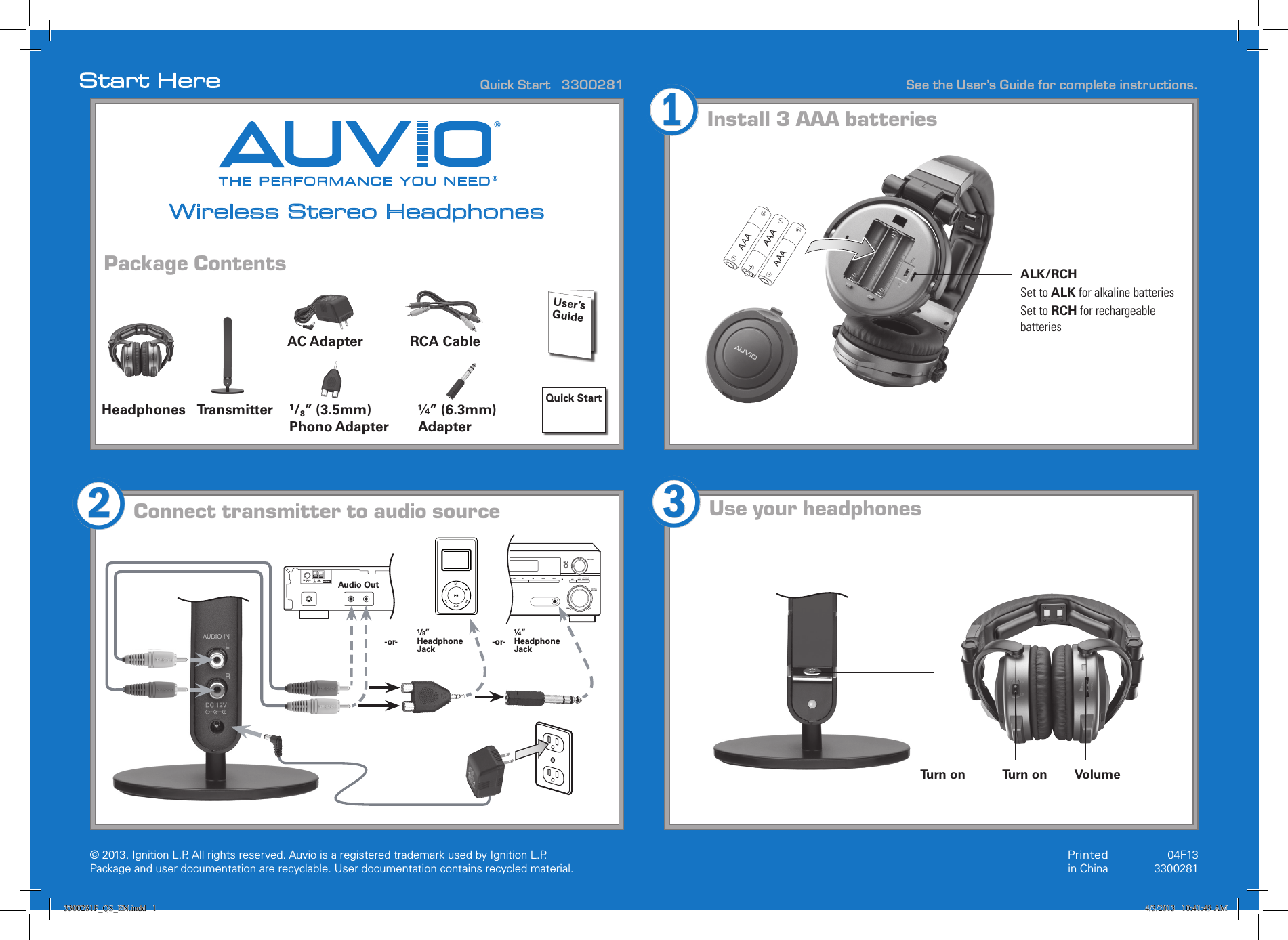 © 2013. Ignition L.P. All rights reserved. Auvio is a registered trademark used by Ignition L.P. Package and user documentation are recyclable. User documentation contains recycled material.  See the User’s Guide for complete instructions.Start HerePackage Contents THE PERFORMANCE YOU NEED®®Wireless Stereo HeadphonesQuick Start   3300281Printed in China04F133300281Install 3 AAA batteriesUse your headphonesHeadphonesConnect transmitter to audio source213Quick StartUser’s  GuideAC Adapter RCA Cable1/8” (3.5mm) Phono Adapter¼” (6.3mm) AdapterTransmitterAAAAAAALK/RCHSet to ALK for alkaline batteriesSet to RCH for rechargeable batteriesAAATurn on Turn onAMLOOPFM  UNBA L75ΩANTENNAMA-BUPDOWNMULT I JOGMAST ERVOLU MEENTE RRONT  A UDI O FM AM TUNING STAT IO N MPXVSBMODEDIALOGU EENHANCEMENTAudio Out¹/8” Headphone Jack¼” Headphone Jack-or- -or-Volume3300281F_QS_EN.indd   1 4/3/2013   10:41:49 AM