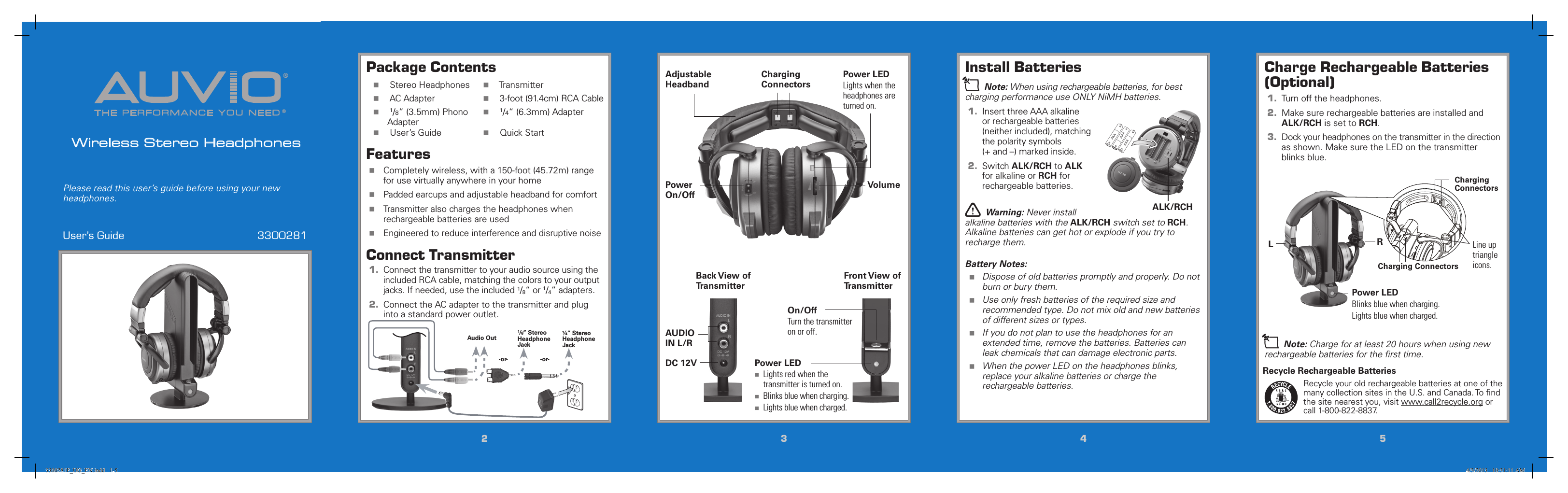 THE PERFORMANCE YOU NEED®®Wireless Stereo HeadphonesUser’s Guide  3300281Please read this user’s guide before using your new headphones.22334455Install Batteriesn Note: When using rechargeable batteries, for best charging performance use ONLY NiMH batteries.1.  Insert three AAA alkaline or rechargeable batteries (neither included), matching the polarity symbols (+ and –) marked inside.2.  Switch ALK/RCH to ALK for alkaline or RCH for rechargeable batteries.w Warning: Never install alkaline batteries with the ALK/RCH switch set to RCH. Alkaline batteries can get hot or explode if you try to recharge them.Battery Notes: Dispose of old batteries promptly and properly. Do not burn or bury them. Use only fresh batteries of the required size and recommended type. Do not mix old and new batteries of different sizes or types. If you do not plan to use the headphones for an extended time, remove the batteries. Batteries can leak chemicals that can damage electronic parts. When the power LED on the headphones blinks, replace your alkaline batteries or charge the rechargeable batteries.AAAAAAALK/RCHAAAPackage Contents  Stereo Headphones   Transmitter  AC Adapter   3-foot (91.4cm) RCA Cable  1/8“ (3.5mm) Phono Adapter  1/4“ (6.3mm) Adapter  User’s Guide   Quick StartFeatures Completely wireless, with a 150-foot (45.72m) range for use virtually anywhere in your home Padded earcups and adjustable headband for comfort Transmitter also charges the headphones when rechargeable batteries are used Engineered to reduce interference and disruptive noiseConnect Transmitter1.  Connect the transmitter to your audio source using the included RCA cable, matching the colors to your output jacks. If needed, use the included ¹/8“ or 1/4“ adapters.2.  Connect the AC adapter to the transmitter and plug into a standard power outlet.VolumeCharging ConnectorsAdjustable HeadbandOn/OffTurn the transmitter on or off.Power On/OffAUDIO IN L/RDC 12V Power LED Lights red when the transmitter is turned on. Blinks blue when charging. Lights blue when charged.Power LEDLights when the headphones are turned on.Back View of TransmitterFront View of TransmitterCharge Rechargeable Batteries (Optional)1.  Turn off the headphones.2.  Make sure rechargeable batteries are installed and ALK/RCH is set to RCH.3.  Dock your headphones on the transmitter in the direction as shown. Make sure the LED on the transmitter blinks blue.n Note: Charge for at least 20 hours when using new rechargeable batteries for the ﬁrst time.Audio Out ¹/8” Stereo Headphone Jack¼” Stereo Headphone Jack-or- -or-RLPower LEDBlinks blue when charging.Lights blue when charged.Line up triangle icons.Charging ConnectorsCharging ConnectorsRecycle Rechargeable BatteriesRecycle your old rechargeable batteries at one of the many collection sites in the U.S. and Canada. To ﬁnd the site nearest you, visit www.call2recycle.org or call 1-800-822-8837.3300281F_UG_EN.indd   1-5 4/3/2013   10:31:11 AM