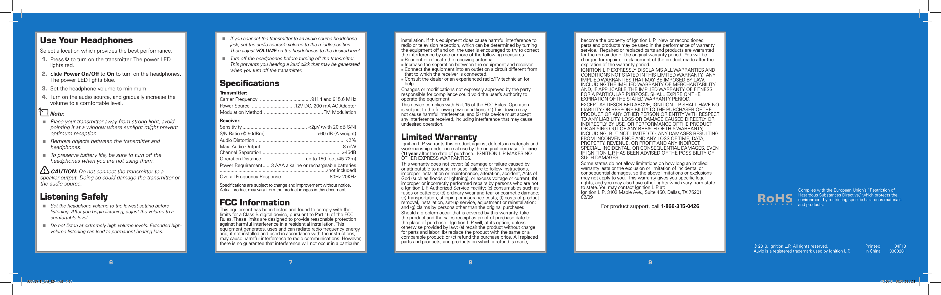 6677889910Use Your HeadphonesSelect a location which provides the best performance.1.  Press 1to turn on the transmitter. The power LED lights red.2.  Slide Power On/Off to On to turn on the headphones. The power LED lights blue.3.  Set the headphone volume to minimum.4.  Turn on the audio source, and gradually increase the volume to a comfortable level.nNote:  Place your transmitter away from strong light; avoid pointing it at a window where sunlight might prevent optimum reception.  Remove objects between the transmitter and headphones. To preserve battery life, be sure to turn off the headphones when you are not using them.wCAUTION: Do not connect the transmitter to a speaker output. Doing so could damage the transmitter or the audio source.Listening Safely Set the headphone volume to the lowest setting before listening. After you begin listening, adjust the volume to a comfortable level. Do not listen at extremely high volume levels. Extended high-volume listening can lead to permanent hearing loss. If you connect the transmitter to an audio source headphone jack, set the audio source’s volume to the middle position. Then adjust VOLUME on the headphones to the desired level. Turn off the headphones before turning off the transmitter. This prevents you hearing a loud click that may be generated when you turn off the transmitter.SpeciﬁcationsTransmitter:Carrier Frequency  ......................................911.4 and 915.6 MHzPower Source  ................................12V DC, 200 mA AC AdapterModulation Method  ............................................FM ModulationReceiver:Sensitivity ................................................ &lt;2µV (with 20 dB S/N)S/N Ratio (@-50dBm) ...................................... &gt;60 dB (A weight)Audio Distortion  .................................................................. &lt;2%Max. Audio Output  ........................................................... 8 mWChannel Separation ........................................................... &gt;45dBOperation Distance .................................up to 150 feet (45.72m)Power Requirement ......3 AAA alkaline or rechargeable batteries ................................................................................(not included)Overall Frequency Response ....................................80Hz-20KHzSpeciﬁcations are subject to change and improvement without notice. Actual product may vary from the product images in this document.FCC InformationThis equipment has been tested and found to comply with the limits for a Class B digital device, pursuant to Part 15 of the FCC Rules. These limits are designed to provide reasonable protection against harmful interference in a residential installation. This equipment generates, uses and can radiate radio frequency energy and, if not installed and used in accordance with the instructions, may cause harmful interference to radio communications. However, there is no guarantee that interference will not occur in a particular installation. If this equipment does cause harmful interference to radio or television reception, which can be determined by turning the equipment off and on, the user is encouraged to try to correct the interference by one or more of the following measures: Reorient or relocate the receiving antenna. Increase the separation between the equipment and receiver. Connect the equipment into an outlet on a circuit different from that to which the receiver is connected. Consult the dealer or an experienced radio/TV technician for help.Changes or modiﬁcations not expressly approved by the party responsible for compliance could void the user’s authority to operate the equipment.This device complies with Part 15 of the FCC Rules. Operation is subject to the following two conditions: (1) This device may not cause harmful interference, and (2) this device must accept any interference received, including interference that may cause undesired operation.Limited WarrantyIgnition L.P. warrants this product against defects in materials and workmanship under normal use by the original purchaser for one (1) year after the date of purchase.  IGNITION L.P. MAKES NO OTHER EXPRESS WARRANTIES.This warranty does not cover: (a) damage or failure caused by or attributable to abuse, misuse, failure to follow instructions, improper installation or maintenance, alteration, accident, Acts of God (such as ﬂoods or lightning), or excess voltage or current; (b) improper or incorrectly performed repairs by persons who are not a Ignition L.P. Authorized Service Facility; (c) consumables such as fuses or batteries; (d) ordinary wear and tear or cosmetic damage; (e) transportation, shipping or insurance costs; (f) costs of product removal, installation, set-up service, adjustment or reinstallation; and (g) claims by persons other than the original purchaser.Should a problem occur that is covered by this warranty, take the product and the sales receipt as proof of purchase date to the place of purchase.  Ignition L.P. will, at its option, unless otherwise provided by law: (a) repair the product without charge for parts and labor; (b) replace the product with the same or a comparable product; or (c) refund the purchase price. All replaced parts and products, and products on which a refund is made, become the property of Ignition L.P.  New or reconditioned parts and products may be used in the performance of warranty service.  Repaired or replaced parts and products are warranted for the remainder of the original warranty period.  You will be charged for repair or replacement of the product made after the expiration of the warranty period.IGNITION L.P. EXPRESSLY DISCLAIMS ALL WARRANTIES AND CONDITIONS NOT STATED IN THIS LIMITED WARRANTY.  ANY IMPLIED WARRANTIES THAT MAY BE IMPOSED BY LAW, INCLUDING THE IMPLIED WARRANTY OF MERCHANTABILITY AND, IF APPLICABLE, THE IMPLIED WARRANTY OF FITNESS FOR A PARTICULAR PURPOSE, SHALL EXPIRE ON THE EXPIRATION OF THE STATED WARRANTY PERIOD. EXCEPT AS DESCRIBED ABOVE, IGNITION L.P. SHALL HAVE NO LIABILITY OR RESPONSIBILITY TO THE PURCHASER OF THE PRODUCT OR ANY OTHER PERSON OR ENTITY WITH RESPECT TO ANY LIABILITY, LOSS OR DAMAGE CAUSED DIRECTLY OR INDIRECTLY BY USE  OR PERFORMANCE OF THE PRODUCT OR ARISING OUT OF ANY BREACH OF THIS WARRANTY, INCLUDING, BUT NOT LIMITED TO, ANY DAMAGES RESULTING FROM INCONVENIENCE AND ANY LOSS OF TIME, DATA, PROPERTY, REVENUE, OR PROFIT AND ANY INDIRECT, SPECIAL, INCIDENTAL, OR CONSEQUENTIAL DAMAGES, EVEN IF IGNITION L.P. HAS BEEN ADVISED OF THE POSSIBILITY OF SUCH DAMAGES.Some states do not allow limitations on how long an implied warranty lasts or the exclusion or limitation of incidental or consequential damages, so the above limitations or exclusions may not apply to you.  This warranty gives you speciﬁc legal rights, and you may also have other rights which vary from state to state. You may contact Ignition L.P. at:   Ignition L.P., 3102 Maple Ave., Suite 450, Dallas, TX 75201                   02/09For product support, call 1-866-315-0426© 2013. Ignition L.P.  All rights reserved.  Auvio is a registered trademark used by Ignition L.P. Printed in China04F133300281Complies with the European Union’s “Restriction of Hazardous Substances Directive,” which protects the environment by restricting speciﬁc hazardous materials and products.3300281F_UG_EN.indd   6-10 4/3/2013   10:31:11 AM