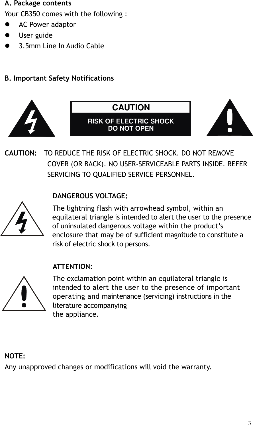   3A. Package contents Your CB350 comes with the following :    AC Power adaptor  User guide    3.5mm Line In Audio Cable     B. Important Safety Notifications       CAUTION:    TO REDUCE THE RISK OF ELECTRIC SHOCK. DO NOT REMOVE COVER (OR BACK). NO USER-SERVICEABLE PARTS INSIDE. REFER SERVICING TO QUALIFIED SERVICE PERSONNEL.  DANGEROUS VOLTAGE: The lightning flash with arrowhead symbol, within an equilateral triangle is intended to alert the user to the presence of uninsulated dangerous voltage within the product’s enclosure that may be of sufficient magnitude to constitute a risk of electric shock to persons.  ATTENTION: The exclamation point within an equilateral triangle is intended to alert the user to the presence of important operating and maintenance (servicing) instructions in the literature accompanying the appliance.              NOTE: Any unapproved changes or modifications will void the warranty.    CAUTION    RISK OF ELECTRIC SHOCK DO NOT OPEN 