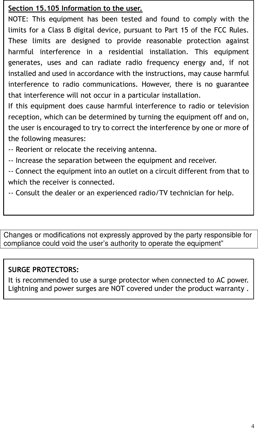   4                      Changes or modifications not expressly approved by the party responsible for compliance could void the user’s authority to operate the equipment”                  SURGE PROTECTORS: It is recommended to use a surge protector when connected to AC power. Lightning and power surges are NOT covered under the product warranty .  Section 15.105 Information to the user. NOTE:  This  equipment  has  been  tested  and  found  to  comply  with  the limits for a Class B digital device, pursuant to Part 15 of the FCC Rules. These  limits  are  designed  to  provide  reasonable  protection  against harmful  interference  in  a  residential  installation.  This  equipment generates,  uses  and  can  radiate  radio  frequency  energy  and,  if  not installed and used in accordance with the instructions, may cause harmful interference  to  radio  communications.  However,  there  is  no  guarantee that interference will not occur in a particular installation. If this equipment does cause harmful interference to radio or television reception, which can be determined by turning the equipment off and on, the user is encouraged to try to correct the interference by one or more of the following measures: -- Reorient or relocate the receiving antenna. -- Increase the separation between the equipment and receiver. -- Connect the equipment into an outlet on a circuit different from that to which the receiver is connected. -- Consult the dealer or an experienced radio/TV technician for help. 