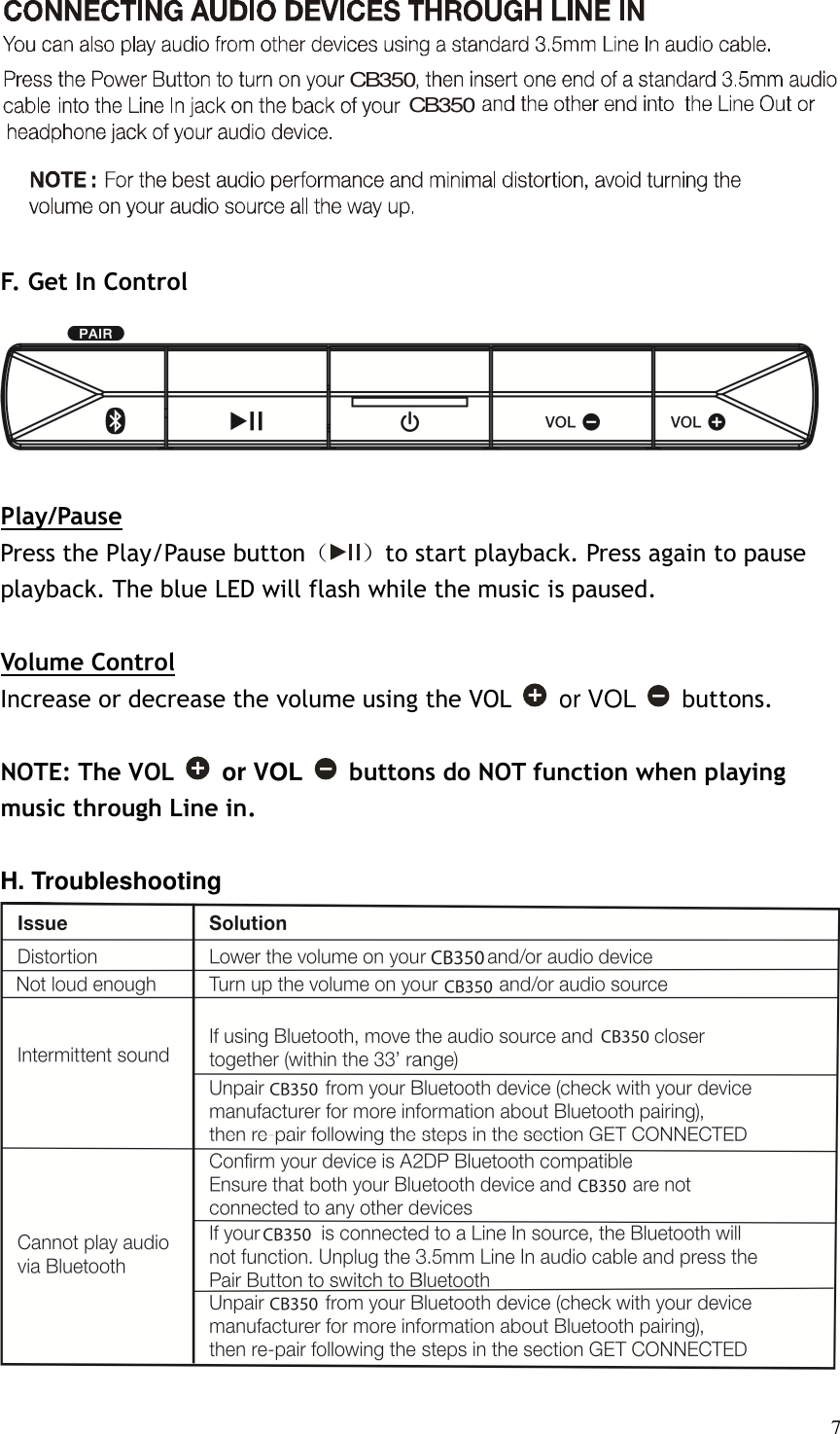   7      F. Get In Control  Play/Pause Press the Play/Pause button（ ）to start playback. Press again to pause playback. The blue LED will flash while the music is paused.  Volume Control Increase or decrease the volume using the VOL   or VOL    buttons.    NOTE: The VOL   or VOL    buttons do NOT function when playing music through Line in.  H. Troubleshooting  CB350CB350