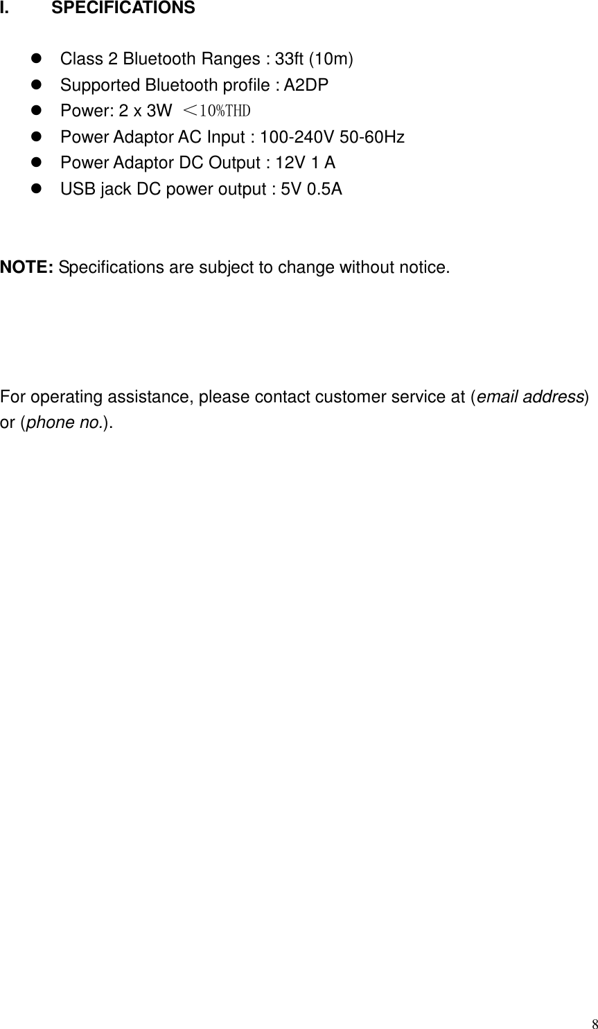   8I.  SPECIFICATIONS    Class 2 Bluetooth Ranges : 33ft (10m)   Supported Bluetooth profile : A2DP   Power: 2 x 3W ＜10%THD   Power Adaptor AC Input : 100-240V 50-60Hz   Power Adaptor DC Output : 12V 1 A   USB jack DC power output : 5V 0.5A   NOTE: Specifications are subject to change without notice.       For operating assistance, please contact customer service at (email address) or (phone no.).         