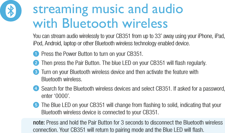 streaming music and audiowith Bluetooth wirelessYou can stream audio wirelessly to your CB351 from up to 33’ away using your iPhone, iPad, iPod, Android, laptop or other Bluetooth wireless technology enabled device.u  Press the Power Button to turn on your CB351.v  Then press the Pair Button. The blue LED on your CB351 will ash regularly.w  Turn on your Bluetooth wireless device and then activate the feature with   Bluetooth  wireless.x  Search for the Bluetooth wireless devices and select CB351. If asked for a password,   enter  ‘0000’.y  The Blue LED on your CB351 will change from ashing to solid, indicating that your   Bluetooth wireless device is connected to your CB351.note: Press and hold the Pair Button for 3 seconds to disconnect the Bluetooth wireless connection. Your CB351 will return to pairing mode and the Blue LED will ash.