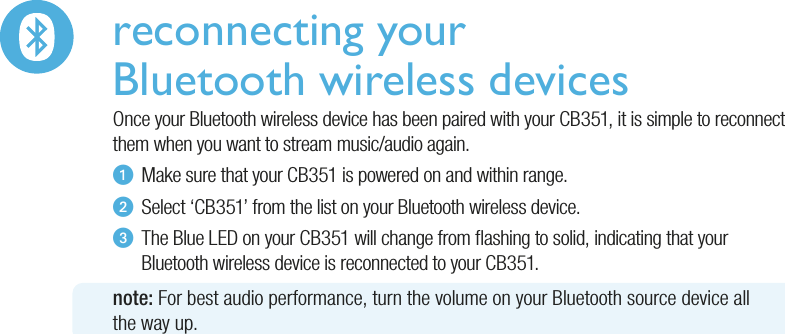 reconnecting your Bluetooth wireless devicesOnce your Bluetooth wireless device has been paired with your CB351, it is simple to reconnect them when you want to stream music/audio again.u  Make sure that your CB351 is powered on and within range.v  Select ‘CB351’ from the list on your Bluetooth wireless device.w  The Blue LED on your CB351 will change from ashing to solid, indicating that your   Bluetooth wireless device is reconnected to your CB351.note: For best audio performance, turn the volume on your Bluetooth source device allthe way up.