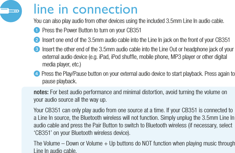 line in connectionYou can also play audio from other devices using the included 3.5mm Line In audio cable.u  Press the Power Button to turn on your CB351v  Insert one end of the 3.5mm audio cable into the Line In jack on the front of your CB351w  Insert the other end of the 3.5mm audio cable into the Line Out or headphone jack of your   external audio device (e.g. iPad, iPod shufe, mobile phone, MP3 player or other digital   media player, etc.)x Press the Play/Pause button on your external audio device to start playback. Press again to   pause  playback. notes: For best audio performance and minimal distortion, avoid turning the volume onyour audio source all the way up.Your CB351 can only play audio from one source at a time. If your CB351 is connected toa Line In source, the Bluetooth wireless will not function. Simply unplug the 3.5mm Line In audio cable and press the Pair Button to switch to Bluetooth wireless (if necessary, select ‘CB351’ on your Bluetooth wireless device).The Volume – Down or Volume + Up buttons do NOT function when playing music through Line In audio cable.