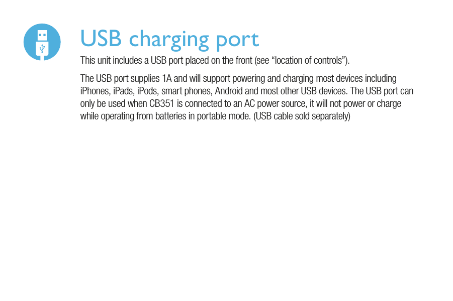 USB charging portThis unit includes a USB port placed on the front (see “location of controls”).The USB port supplies 1A and will support powering and charging most devices including iPhones, iPads, iPods, smart phones, Android and most other USB devices. The USB port can only be used when CB351 is connected to an AC power source, it will not power or charge while operating from batteries in portable mode. (USB cable sold separately)