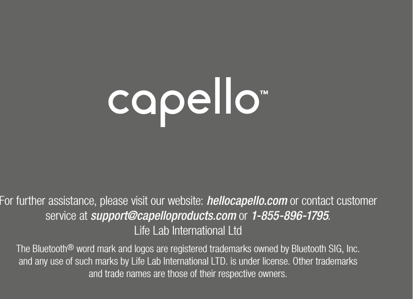 For further assistance, please visit our website: hellocapello.com or contact customer service at support@capelloproducts.com or 1-855-896-1795.Life Lab International LtdThe Bluetooth® word mark and logos are registered trademarks owned by Bluetooth SIG, Inc.and any use of such marks by Life Lab International LTD. is under license. Other trademarksand trade names are those of their respective owners.