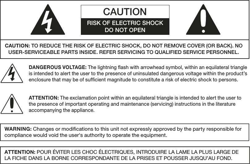 WARNING: Changes or modications to this unit not expressly approved by the party responsible for compliance would void the user&apos;s authority to operate the equipment.ATTENTION: POUR ÉVITER LES CHOC ÉLECTRIQUES, INTRODUIRE LA LAME LA PLUS LARGE DE LA FICHE DANS LA BORNE CORRESPONDANTE DE LA PRISES ET POUSSER JUSQU’AU FOND.  CAUTION: TO REDUCE THE RISK OF ELECTRIC SHOCK, DO NOT REMOVE COVER (OR BACK). NO USER-SERVICEABLE PARTS INSIDE. REFER SERVICING TO QUALIFIED SERVICE PERSONNEL. CAUTIONRISK OF ELECTRIC SHOCKDO NOT OPENDANGEROUS VOLTAGE: The lightning ash with arrowhead symbol, within an equilateral triangle is intended to alert the user to the presence of uninsulated dangerous voltage within the product’s enclosure that may be of sufcient magnitude to constitute a risk of electric shock to persons.ATTENTION: The exclamation point within an equilateral triangle is intended to alert the user to the presence of important operating and maintenance (servicing) instructions in the literature accompanying the appliance.  