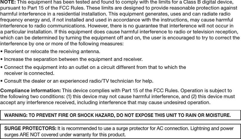 SURGE PROTECTORS: It is recommended to use a surge protector for AC connection. Lightning and power surges ARE NOT covered under warranty for this product. NOTE: This equipment has been tested and found to comply with the limits for a Class B digital device, pursuant to Part 15 of the FCC Rules. These limits are designed to provide reasonable protection against harmful interference in a residential installation. This equipment generates, uses and can radiate radio frequency energy and, if not installed and used in accordance with the instructions, may cause harmful interference to radio communications. However, there is no guarantee that interference will not occur ina particular installation. If this equipment does cause harmful interference to radio or television reception, which can be determined by turning the equipment off and on, the user is encouraged to try to correct the interference by one or more of the following measures:• Reorient or relocate the receiving antenna.• Increase the separation between the equipment and receiver.• Connect the equipment into an outlet on a circuit different from that to which the   receiver is connected.• Consult the dealer or an experienced radio/TV technician for help. Compliance information: This device complies with Part 15 of the FCC Rules. Operation is subject to the following two conditions: (1) this device may not cause harmful interference, and (2) this device must accept any interference received, including interference that may cause undesired operation.WARNING: TO PREVENT FIRE OR SHOCK HAZARD, DO NOT EXPOSE THIS UNIT TO RAIN OR MOISTURE.