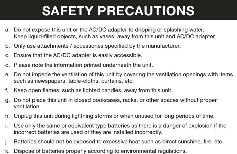 SAFETY PRECAUTIONSa.  Do not expose this unit or the AC/DC adapter to dripping or splashing water.Keep liquid-lled objects, such as vases, away from this unit and AC/DC adapter.b.  Only use attachments / accessories specied by the manufacturer.c.  Ensure that the AC/DC adapter is easily accessible.d.  Please note the information printed underneath the unit.e.  Do not impede the ventilation of this unit by covering the ventilation openings with items such as newspapers, table-cloths, curtains, etc.f.  Keep open ames, such as lighted candles, away from this unit.g.  Do not place this unit in closed bookcases, racks, or other spaces without proper ventilation.h.  Unplug this unit during lightning storms or when unused for long periods of time.i.  Use only the same or equivalent type batteries as there is a danger of explosion if the incorrect batteries are used or they are installed incorrectly.j.  Batteries should not be exposed to excessive heat such as direct sunshine, re, etc.k.  Dispose of batteries properly according to environmental regulations.