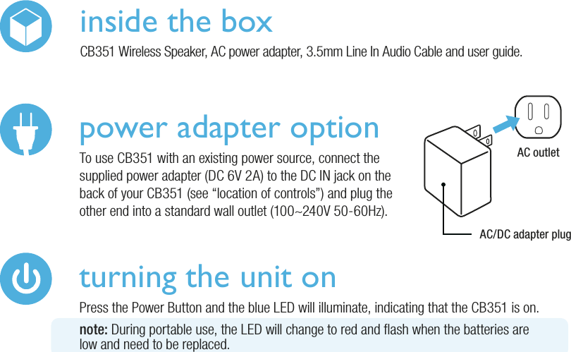 power adapter optionTo use CB351 with an existing power source, connect the supplied power adapter (DC 6V 2A) to the DC IN jack on the back of your CB351 (see “location of controls”) and plug the other end into a standard wall outlet (100~240V 50-60Hz).AC outletAC/DC adapter pluginside the boxCB351 Wireless Speaker, AC power adapter, 3.5mm Line In Audio Cable and user guide.turning the unit onPress the Power Button and the blue LED will illuminate, indicating that the CB351 is on.note: During portable use, the LED will change to red and ash when the batteries arelow and need to be replaced.