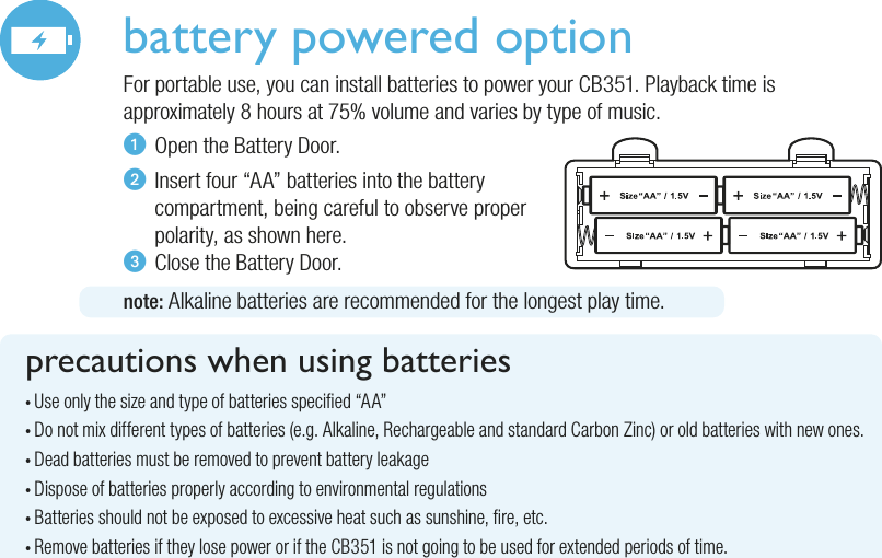 battery powered optionFor portable use, you can install batteries to power your CB351. Playback time is approximately 8 hours at 75% volume and varies by type of music.u  Open the Battery Door.v  Insert four “AA” batteries into the battery   compartment, being careful to observe proper   polarity, as shown here.w  Close the Battery Door.note: Alkaline batteries are recommended for the longest play time.precautions when using batteries• Use only the size and type of batteries specied “AA”• Do not mix different types of batteries (e.g. Alkaline, Rechargeable and standard Carbon Zinc) or old batteries with new ones.• Dead batteries must be removed to prevent battery leakage• Dispose of batteries properly according to environmental regulations• Batteries should not be exposed to excessive heat such as sunshine, re, etc.• Remove batteries if they lose power or if the CB351 is not going to be used for extended periods of time.