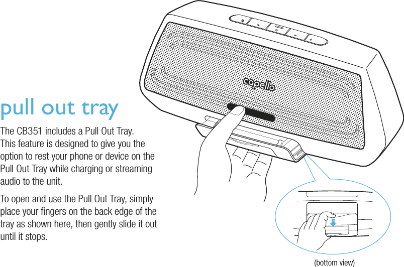 pull out trayThe CB351 includes a Pull Out Tray.This feature is designed to give you the option to rest your phone or device on the Pull Out Tray while charging or streaming audio to the unit.To open and use the Pull Out Tray, simply place your ngers on the back edge of the tray as shown here, then gently slide it out until it stops.(bottom view)