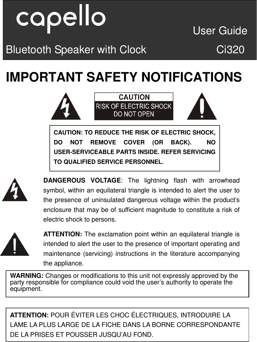                                 User Guide Bluetooth Speaker with Clock                          Ci320         IMPORTANT SAFETY NOTIFICATIONS                        ATTENTION:P     CAUTION: TO REDUCE THE RISK OF ELECTRIC SHOCK, DO  NOT  REMOVE  COVER  (OR  BACK).    NO USER-SERVICEABLE PARTS INSIDE. REFER SERVICING TO QUALIFIED SERVICE PERSONNEL.   ATTENTION: The exclamation point within an equilateral triangle is intended to alert the user to the presence of important operating and maintenance (servicing) instructions in the literature accompanying the appliance. DANGEROUS  VOLTAGE:  The  lightning  flash  with  arrowhead symbol, within an equilateral triangle is intended to alert the user to the presence of uninsulated dangerous voltage within the product’s enclosure that may be of sufficient magnitude to constitute a risk of electric shock to persons. WARNING: Changes or modifications to this unit not expressly approved by the party responsible for compliance could void the user’s authority to operate the equipment.  ATTENTION: POUR ÉVITER LES CHOC ÉLECTRIQUES, INTRODUIRE LA LAME LA PLUS LARGE DE LA FICHE DANS LA BORNE CORRESPONDANTE DE LA PRISES ET POUSSER JUSQU’AU FOND. 