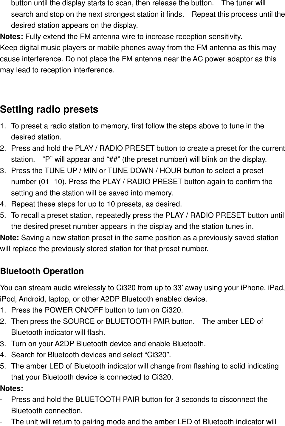 button until the display starts to scan, then release the button.    The tuner will search and stop on the next strongest station it finds.    Repeat this process until the desired station appears on the display. Notes: Fully extend the FM antenna wire to increase reception sensitivity. Keep digital music players or mobile phones away from the FM antenna as this may cause interference. Do not place the FM antenna near the AC power adaptor as this may lead to reception interference.  Setting radio presets 1.  To preset a radio station to memory, first follow the steps above to tune in the desired station. 2.  Press and hold the PLAY / RADIO PRESET button to create a preset for the current station.    “P” will appear and “##” (the preset number) will blink on the display. 3.  Press the TUNE UP / MIN or TUNE DOWN / HOUR button to select a preset number (01- 10). Press the PLAY / RADIO PRESET button again to confirm the setting and the station will be saved into memory.     4.  Repeat these steps for up to 10 presets, as desired. 5.  To recall a preset station, repeatedly press the PLAY / RADIO PRESET button until the desired preset number appears in the display and the station tunes in. Note: Saving a new station preset in the same position as a previously saved station will replace the previously stored station for that preset number.  Bluetooth Operation  You can stream audio wirelessly to Ci320 from up to 33’ away using your iPhone, iPad, iPod, Android, laptop, or other A2DP Bluetooth enabled device. 1.  Press the POWER ON/OFF button to turn on Ci320. 2.  Then press the SOURCE or BLUETOOTH PAIR button.    The amber LED of Bluetooth indicator will flash.   3.  Turn on your A2DP Bluetooth device and enable Bluetooth. 4.  Search for Bluetooth devices and select “Ci320”. 5.  The amber LED of Bluetooth indicator will change from flashing to solid indicating that your Bluetooth device is connected to Ci320. Notes:   -  Press and hold the BLUETOOTH PAIR button for 3 seconds to disconnect the Bluetooth connection.   -  The unit will return to pairing mode and the amber LED of Bluetooth indicator will 