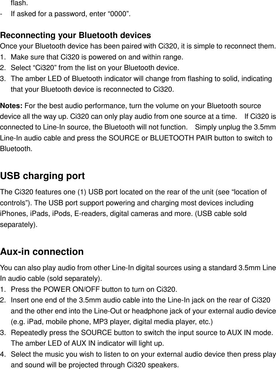 flash. -  If asked for a password, enter “0000”.  Reconnecting your Bluetooth devices Once your Bluetooth device has been paired with Ci320, it is simple to reconnect them.   1.  Make sure that Ci320 is powered on and within range. 2.  Select “Ci320” from the list on your Bluetooth device. 3.  The amber LED of Bluetooth indicator will change from flashing to solid, indicating that your Bluetooth device is reconnected to Ci320.  Notes: For the best audio performance, turn the volume on your Bluetooth source device all the way up. Ci320 can only play audio from one source at a time.    If Ci320 is connected to Line-In source, the Bluetooth will not function.    Simply unplug the 3.5mm   Line-In audio cable and press the SOURCE or BLUETOOTH PAIR button to switch to Bluetooth.  USB charging port The Ci320 features one (1) USB port located on the rear of the unit (see “location of controls”). The USB port support powering and charging most devices including iPhones, iPads, iPods, E-readers, digital cameras and more. (USB cable sold separately).    Aux-in connection You can also play audio from other Line-In digital sources using a standard 3.5mm Line In audio cable (sold separately). 1.  Press the POWER ON/OFF button to turn on Ci320. 2.  Insert one end of the 3.5mm audio cable into the Line-In jack on the rear of Ci320 and the other end into the Line-Out or headphone jack of your external audio device (e.g. iPad, mobile phone, MP3 player, digital media player, etc.) 3.  Repeatedly press the SOURCE button to switch the input source to AUX IN mode.   The amber LED of AUX IN indicator will light up. 4.  Select the music you wish to listen to on your external audio device then press play and sound will be projected through Ci320 speakers.   