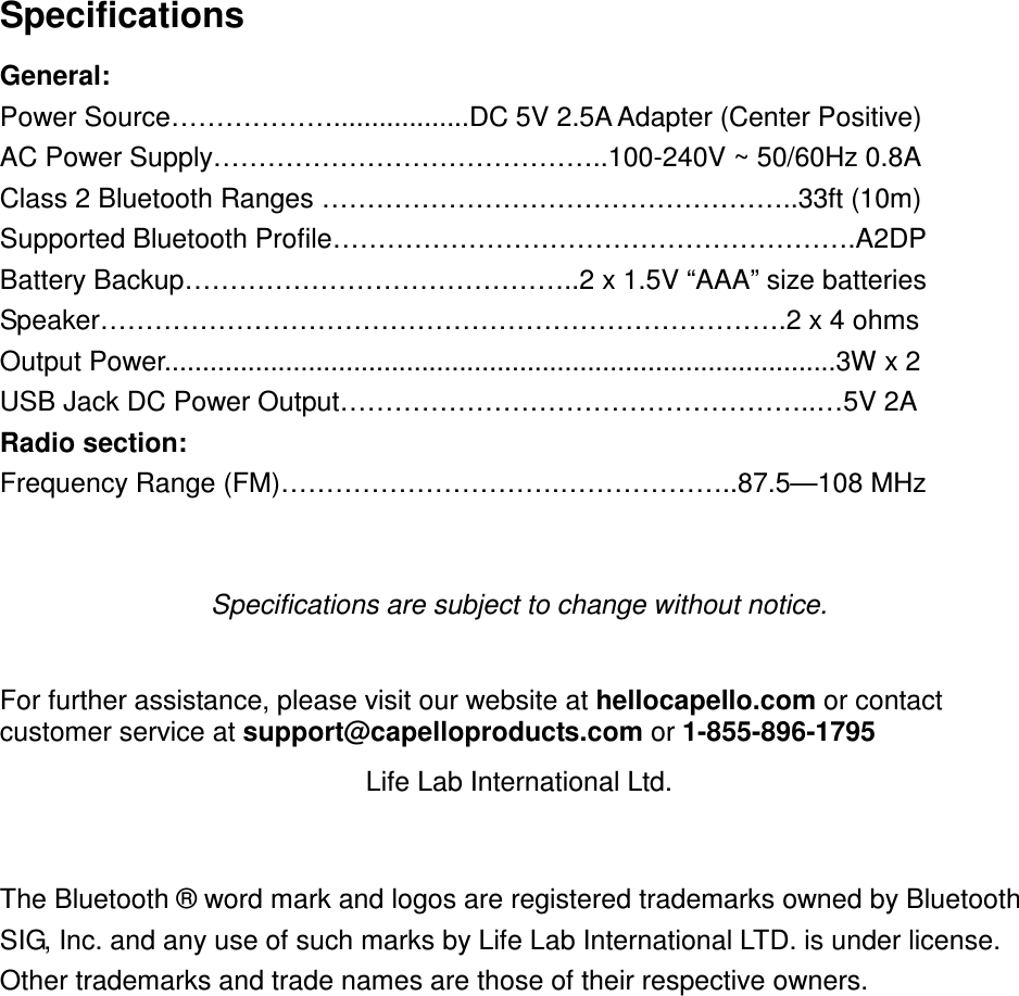 Specifications General:   Power Source………………..................DC 5V 2.5A Adapter (Center Positive) AC Power Supply……………………………………..100-240V ~ 50/60Hz 0.8A Class 2 Bluetooth Ranges ……………………………………………..33ft (10m) Supported Bluetooth Profile………………………………………………….A2DP Battery Backup……………………………………..2 x 1.5V “AAA” size batteries Speaker………………………………………………………………….2 x 4 ohms Output Power.........................................................................................3W x 2   USB Jack DC Power Output……………………………………………..…5V 2A Radio section: Frequency Range (FM)………………………….………………..87.5—108 MHz   Specifications are subject to change without notice.  For further assistance, please visit our website at hellocapello.com or contact customer service at support@capelloproducts.com or 1-855-896-1795 Life Lab International Ltd.   The Bluetooth ® word mark and logos are registered trademarks owned by Bluetooth SIG, Inc. and any use of such marks by Life Lab International LTD. is under license. Other trademarks and trade names are those of their respective owners. 