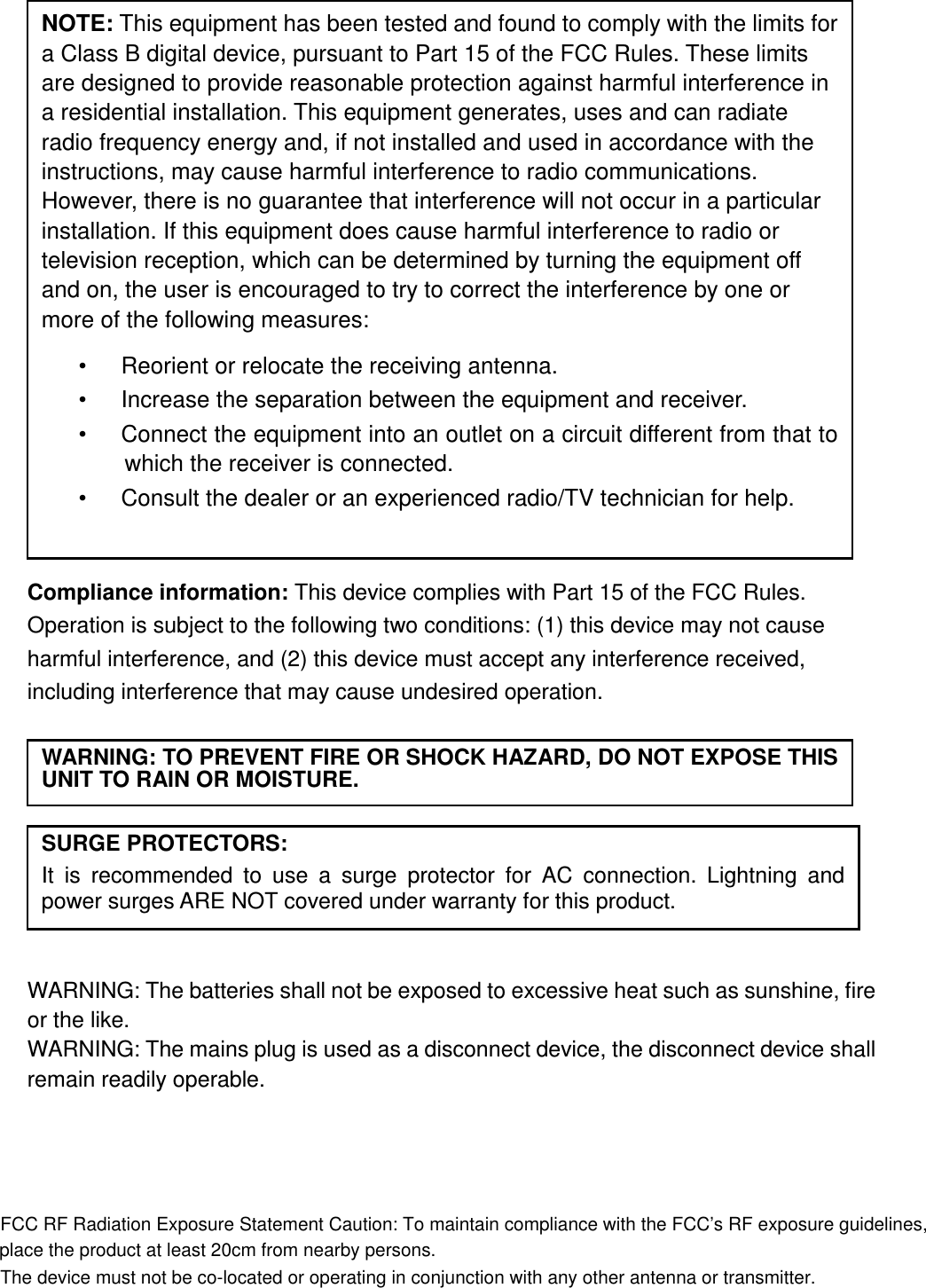                   Compliance information: This device complies with Part 15 of the FCC Rules. Operation is subject to the following two conditions: (1) this device may not cause harmful interference, and (2) this device must accept any interference received, including interference that may cause undesired operation.           WARNING: The batteries shall not be exposed to excessive heat such as sunshine, fire or the like. WARNING: The mains plug is used as a disconnect device, the disconnect device shall remain readily operable.      NOTE: This equipment has been tested and found to comply with the limits for a Class B digital device, pursuant to Part 15 of the FCC Rules. These limits are designed to provide reasonable protection against harmful interference in a residential installation. This equipment generates, uses and can radiate radio frequency energy and, if not installed and used in accordance with the instructions, may cause harmful interference to radio communications. However, there is no guarantee that interference will not occur in a particular installation. If this equipment does cause harmful interference to radio or television reception, which can be determined by turning the equipment off and on, the user is encouraged to try to correct the interference by one or more of the following measures: •      Reorient or relocate the receiving antenna. •      Increase the separation between the equipment and receiver. •      Connect the equipment into an outlet on a circuit different from that to which the receiver is connected. •      Consult the dealer or an experienced radio/TV technician for help.  WARNING: TO PREVENT FIRE OR SHOCK HAZARD, DO NOT EXPOSE THIS UNIT TO RAIN OR MOISTURE. SURGE PROTECTORS: It  is  recommended  to  use  a  surge  protector  for  AC  connection.  Lightning  and power surges ARE NOT covered under warranty for this product.  FCC RF Radiation Exposure Statement Caution: To maintain compliance with the FCC’s RF exposure guidelines,place the product at least 20cm from nearby persons.The device must not be co-located or operating in conjunction with any other antenna or transmitter.