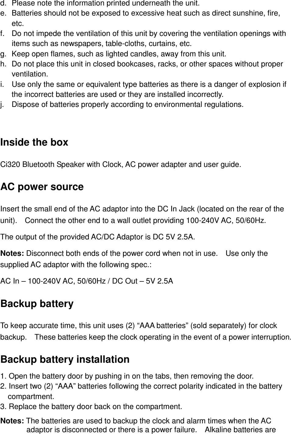 d.  Please note the information printed underneath the unit. e.  Batteries should not be exposed to excessive heat such as direct sunshine, fire, etc. f.  Do not impede the ventilation of this unit by covering the ventilation openings with items such as newspapers, table-cloths, curtains, etc. g.  Keep open flames, such as lighted candles, away from this unit. h.  Do not place this unit in closed bookcases, racks, or other spaces without proper ventilation. i.  Use only the same or equivalent type batteries as there is a danger of explosion if the incorrect batteries are used or they are installed incorrectly. j.  Dispose of batteries properly according to environmental regulations.  Inside the box Ci320 Bluetooth Speaker with Clock, AC power adapter and user guide. AC power source Insert the small end of the AC adaptor into the DC In Jack (located on the rear of the unit).    Connect the other end to a wall outlet providing 100-240V AC, 50/60Hz. The output of the provided AC/DC Adaptor is DC 5V 2.5A. Notes: Disconnect both ends of the power cord when not in use.    Use only the supplied AC adaptor with the following spec.: AC In – 100-240V AC, 50/60Hz / DC Out – 5V 2.5A Backup battery To keep accurate time, this unit uses (2) “AAA batteries” (sold separately) for clock backup.    These batteries keep the clock operating in the event of a power interruption. Backup battery installation 1. Open the battery door by pushing in on the tabs, then removing the door.   2. Insert two (2) “AAA” batteries following the correct polarity indicated in the battery compartment. 3. Replace the battery door back on the compartment. Notes: The batteries are used to backup the clock and alarm times when the AC adaptor is disconnected or there is a power failure.    Alkaline batteries are 