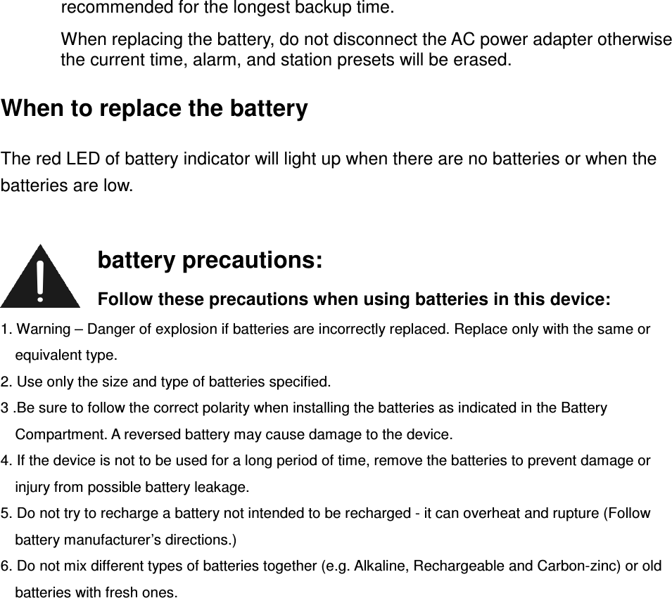 recommended for the longest backup time. When replacing the battery, do not disconnect the AC power adapter otherwise the current time, alarm, and station presets will be erased. When to replace the battery The red LED of battery indicator will light up when there are no batteries or when the batteries are low.          1. Warning – Danger of explosion if batteries are incorrectly replaced. Replace only with the same or equivalent type. 2. Use only the size and type of batteries specified. 3 .Be sure to follow the correct polarity when installing the batteries as indicated in the Battery Compartment. A reversed battery may cause damage to the device. 4. If the device is not to be used for a long period of time, remove the batteries to prevent damage or injury from possible battery leakage. 5. Do not try to recharge a battery not intended to be recharged - it can overheat and rupture (Follow battery manufacturer’s directions.) 6. Do not mix different types of batteries together (e.g. Alkaline, Rechargeable and Carbon-zinc) or old batteries with fresh ones.        battery precautions: Follow these precautions when using batteries in this device: 