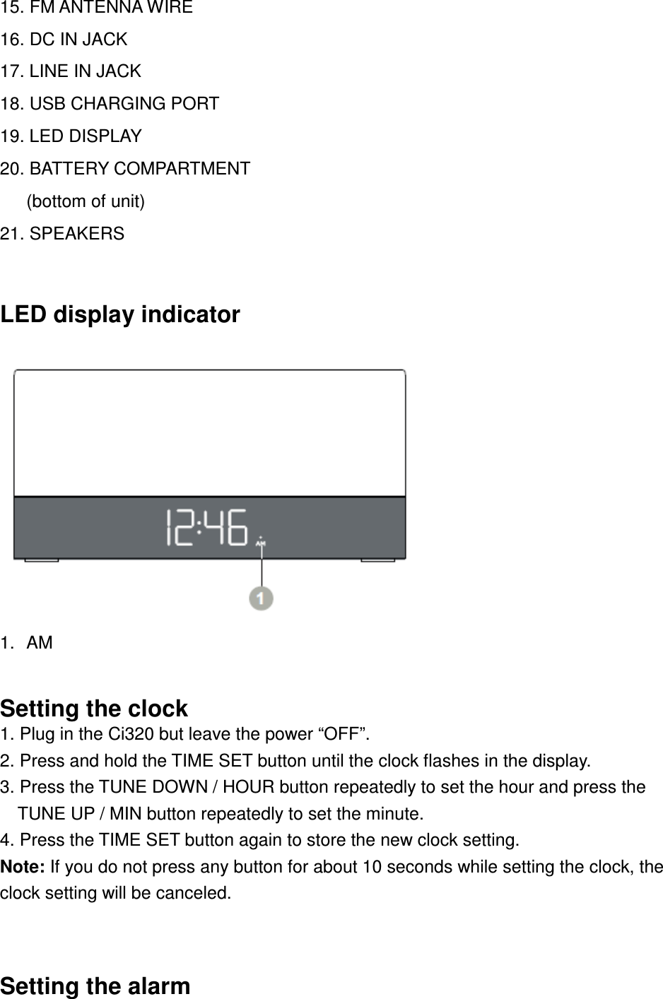 15. FM ANTENNA WIRE 16. DC IN JACK 17. LINE IN JACK 18. USB CHARGING PORT 19. LED DISPLAY 20. BATTERY COMPARTMENT (bottom of unit) 21. SPEAKERS  LED display indicator  1.  AM  Setting the clock 1. Plug in the Ci320 but leave the power “OFF”. 2. Press and hold the TIME SET button until the clock flashes in the display.   3. Press the TUNE DOWN / HOUR button repeatedly to set the hour and press the TUNE UP / MIN button repeatedly to set the minute. 4. Press the TIME SET button again to store the new clock setting. Note: If you do not press any button for about 10 seconds while setting the clock, the clock setting will be canceled.  Setting the alarm 