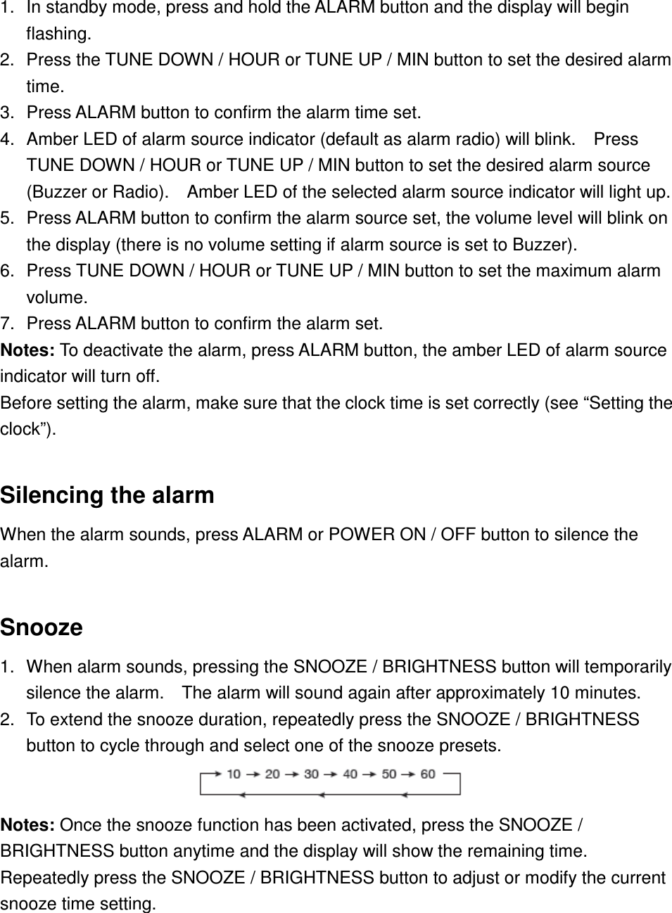 1.  In standby mode, press and hold the ALARM button and the display will begin flashing. 2.  Press the TUNE DOWN / HOUR or TUNE UP / MIN button to set the desired alarm time. 3.  Press ALARM button to confirm the alarm time set. 4.  Amber LED of alarm source indicator (default as alarm radio) will blink.    Press TUNE DOWN / HOUR or TUNE UP / MIN button to set the desired alarm source (Buzzer or Radio).    Amber LED of the selected alarm source indicator will light up. 5.  Press ALARM button to confirm the alarm source set, the volume level will blink on the display (there is no volume setting if alarm source is set to Buzzer). 6.  Press TUNE DOWN / HOUR or TUNE UP / MIN button to set the maximum alarm volume. 7.  Press ALARM button to confirm the alarm set.   Notes: To deactivate the alarm, press ALARM button, the amber LED of alarm source indicator will turn off. Before setting the alarm, make sure that the clock time is set correctly (see “Setting the clock”).  Silencing the alarm When the alarm sounds, press ALARM or POWER ON / OFF button to silence the alarm.  Snooze 1.  When alarm sounds, pressing the SNOOZE / BRIGHTNESS button will temporarily silence the alarm.    The alarm will sound again after approximately 10 minutes. 2.  To extend the snooze duration, repeatedly press the SNOOZE / BRIGHTNESS button to cycle through and select one of the snooze presets.                           Notes: Once the snooze function has been activated, press the SNOOZE / BRIGHTNESS button anytime and the display will show the remaining time.   Repeatedly press the SNOOZE / BRIGHTNESS button to adjust or modify the current snooze time setting.   