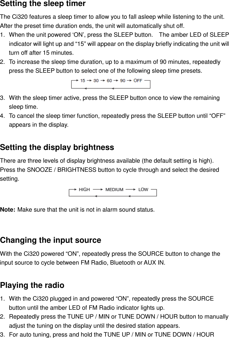 Setting the sleep timer   The Ci320 features a sleep timer to allow you to fall asleep while listening to the unit.   After the preset time duration ends, the unit will automatically shut off. 1.  When the unit powered ‘ON’, press the SLEEP button.    The amber LED of SLEEP indicator will light up and “15” will appear on the display briefly indicating the unit will turn off after 15 minutes. 2.  To increase the sleep time duration, up to a maximum of 90 minutes, repeatedly press the SLEEP button to select one of the following sleep time presets.                     3.  With the sleep timer active, press the SLEEP button once to view the remaining sleep time. 4.  To cancel the sleep timer function, repeatedly press the SLEEP button until “OFF” appears in the display.                    Setting the display brightness There are three levels of display brightness available (the default setting is high).   Press the SNOOZE / BRIGHTNESS button to cycle through and select the desired setting.                        Note: Make sure that the unit is not in alarm sound status.  Changing the input source With the Ci320 powered “ON”, repeatedly press the SOURCE button to change the input source to cycle between FM Radio, Bluetooth or AUX IN.  Playing the radio 1.  With the Ci320 plugged in and powered “ON”, repeatedly press the SOURCE button until the amber LED of FM Radio indicator lights up.   2.  Repeatedly press the TUNE UP / MIN or TUNE DOWN / HOUR button to manually adjust the tuning on the display until the desired station appears. 3.  For auto tuning, press and hold the TUNE UP / MIN or TUNE DOWN / HOUR 