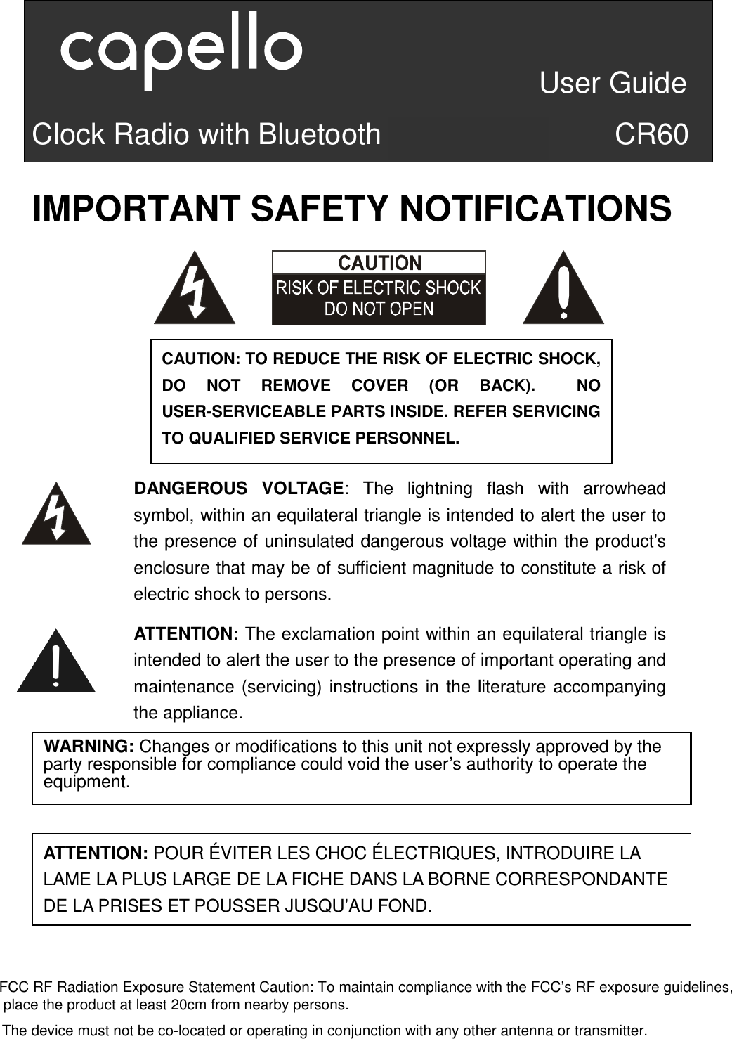                                 User Guide Clock Radio with Bluetooth Speaker                CR60        IMPORTANT SAFETY NOTIFICATIONS                        ATTENTION:P     CAUTION: TO REDUCE THE RISK OF ELECTRIC SHOCK, DO  NOT  REMOVE  COVER  (OR  BACK).    NO USER-SERVICEABLE PARTS INSIDE. REFER SERVICING TO QUALIFIED SERVICE PERSONNEL.   ATTENTION: The exclamation point within an equilateral triangle is intended to alert the user to the presence of important operating and maintenance (servicing) instructions in the literature accompanying the appliance. DANGEROUS  VOLTAGE:  The  lightning  flash  with  arrowhead symbol, within an equilateral triangle is intended to alert the user to the presence of uninsulated dangerous voltage within the product’s enclosure that may be of sufficient magnitude to constitute a risk of electric shock to persons. WARNING: Changes or modifications to this unit not expressly approved by the party responsible for compliance could void the user’s authority to operate the equipment.  ATTENTION: POUR ÉVITER LES CHOC ÉLECTRIQUES, INTRODUIRE LA LAME LA PLUS LARGE DE LA FICHE DANS LA BORNE CORRESPONDANTE DE LA PRISES ET POUSSER JUSQU’AU FOND. FCC RF Radiation Exposure Statement Caution: To maintain compliance with the FCC’s RF exposure guidelines,place the product at least 20cm from nearby persons.The device must not be co-located or operating in conjunction with any other antenna or transmitter.