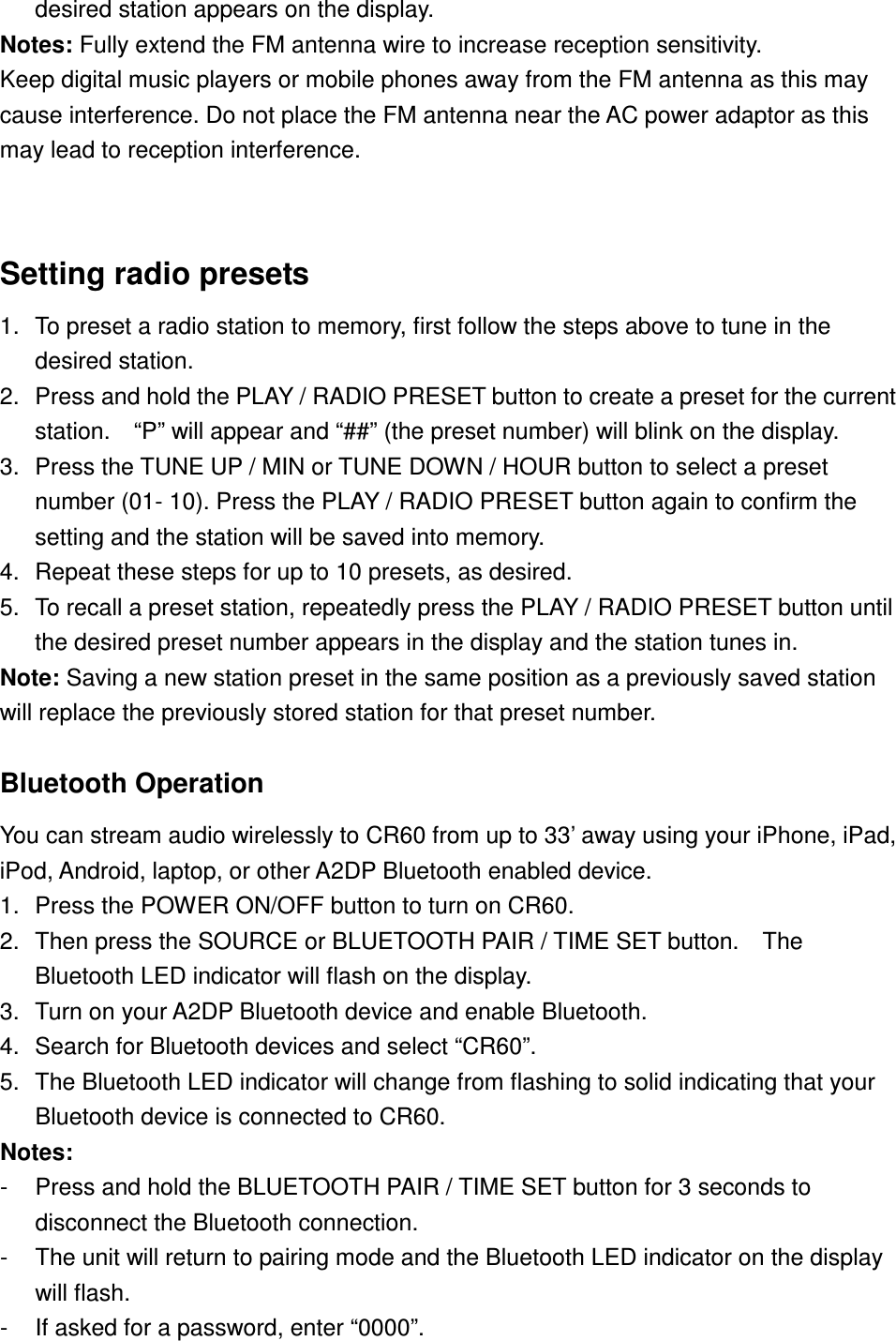 desired station appears on the display. Notes: Fully extend the FM antenna wire to increase reception sensitivity. Keep digital music players or mobile phones away from the FM antenna as this may cause interference. Do not place the FM antenna near the AC power adaptor as this may lead to reception interference.  Setting radio presets 1.  To preset a radio station to memory, first follow the steps above to tune in the desired station. 2.  Press and hold the PLAY / RADIO PRESET button to create a preset for the current station.    “P” will appear and “##” (the preset number) will blink on the display. 3.  Press the TUNE UP / MIN or TUNE DOWN / HOUR button to select a preset number (01- 10). Press the PLAY / RADIO PRESET button again to confirm the setting and the station will be saved into memory.     4.  Repeat these steps for up to 10 presets, as desired. 5.  To recall a preset station, repeatedly press the PLAY / RADIO PRESET button until the desired preset number appears in the display and the station tunes in. Note: Saving a new station preset in the same position as a previously saved station will replace the previously stored station for that preset number.  Bluetooth Operation  You can stream audio wirelessly to CR60 from up to 33’ away using your iPhone, iPad, iPod, Android, laptop, or other A2DP Bluetooth enabled device. 1.  Press the POWER ON/OFF button to turn on CR60. 2.  Then press the SOURCE or BLUETOOTH PAIR / TIME SET button.    The Bluetooth LED indicator will flash on the display. 3.  Turn on your A2DP Bluetooth device and enable Bluetooth. 4.  Search for Bluetooth devices and select “CR60”. 5.  The Bluetooth LED indicator will change from flashing to solid indicating that your Bluetooth device is connected to CR60. Notes:   -  Press and hold the BLUETOOTH PAIR / TIME SET button for 3 seconds to disconnect the Bluetooth connection.   -  The unit will return to pairing mode and the Bluetooth LED indicator on the display will flash. -  If asked for a password, enter “0000”. 