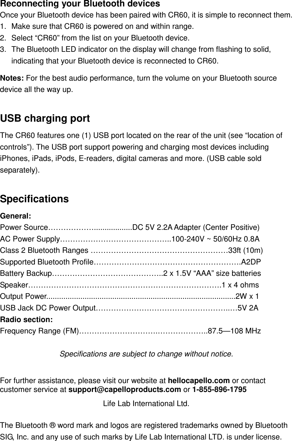 Reconnecting your Bluetooth devices Once your Bluetooth device has been paired with CR60, it is simple to reconnect them.   1.  Make sure that CR60 is powered on and within range. 2.  Select “CR60” from the list on your Bluetooth device. 3.  The Bluetooth LED indicator on the display will change from flashing to solid, indicating that your Bluetooth device is reconnected to CR60.  Notes: For the best audio performance, turn the volume on your Bluetooth source device all the way up.    USB charging port The CR60 features one (1) USB port located on the rear of the unit (see “location of controls”). The USB port support powering and charging most devices including iPhones, iPads, iPods, E-readers, digital cameras and more. (USB cable sold separately).   Specifications General:   Power Source………………..................DC 5V 2.2A Adapter (Center Positive) AC Power Supply……………………………………..100-240V ~ 50/60Hz 0.8A Class 2 Bluetooth Ranges ………………………………………………33ft (10m) Supported Bluetooth Profile………………………………………………….A2DP Battery Backup……………………………………..2 x 1.5V “AAA” size batteries Speaker………………………………………………………………….1 x 4 ohms Output Power.........................................................................................2W x 1   USB Jack DC Power Output……………………………………………..…5V 2A Radio section: Frequency Range (FM)………………………….………………..87.5—108 MHz  Specifications are subject to change without notice.  For further assistance, please visit our website at hellocapello.com or contact customer service at support@capelloproducts.com or 1-855-896-1795 Life Lab International Ltd.  The Bluetooth ® word mark and logos are registered trademarks owned by Bluetooth SIG, Inc. and any use of such marks by Life Lab International LTD. is under license. 