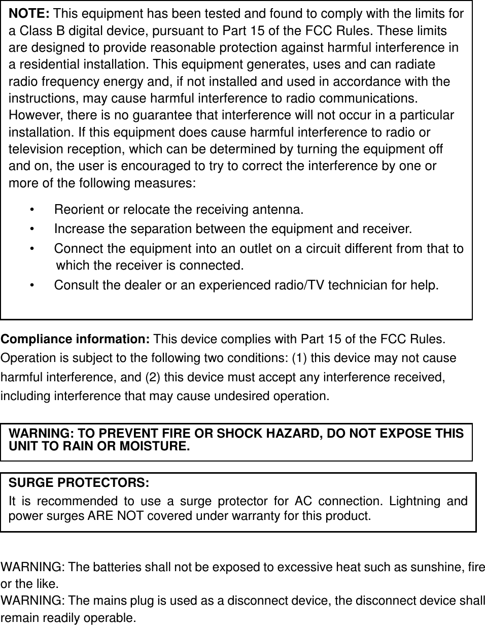                   Compliance information: This device complies with Part 15 of the FCC Rules. Operation is subject to the following two conditions: (1) this device may not cause harmful interference, and (2) this device must accept any interference received, including interference that may cause undesired operation.           WARNING: The batteries shall not be exposed to excessive heat such as sunshine, fire or the like. WARNING: The mains plug is used as a disconnect device, the disconnect device shall remain readily operable.      NOTE: This equipment has been tested and found to comply with the limits for a Class B digital device, pursuant to Part 15 of the FCC Rules. These limits are designed to provide reasonable protection against harmful interference in a residential installation. This equipment generates, uses and can radiate radio frequency energy and, if not installed and used in accordance with the instructions, may cause harmful interference to radio communications. However, there is no guarantee that interference will not occur in a particular installation. If this equipment does cause harmful interference to radio or television reception, which can be determined by turning the equipment off and on, the user is encouraged to try to correct the interference by one or more of the following measures: •      Reorient or relocate the receiving antenna. •      Increase the separation between the equipment and receiver. •      Connect the equipment into an outlet on a circuit different from that to which the receiver is connected. •      Consult the dealer or an experienced radio/TV technician for help.  WARNING: TO PREVENT FIRE OR SHOCK HAZARD, DO NOT EXPOSE THIS UNIT TO RAIN OR MOISTURE. SURGE PROTECTORS: It  is  recommended  to  use  a  surge  protector  for  AC  connection.  Lightning  and power surges ARE NOT covered under warranty for this product.  