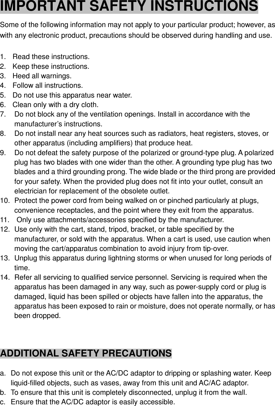 IMPORTANT SAFETY INSTRUCTIONS Some of the following information may not apply to your particular product; however, as with any electronic product, precautions should be observed during handling and use.  1.    Read these instructions. 2.    Keep these instructions. 3.    Heed all warnings. 4.    Follow all instructions. 5.    Do not use this apparatus near water. 6.    Clean only with a dry cloth. 7.    Do not block any of the ventilation openings. Install in accordance with the manufacturer’s instructions. 8.    Do not install near any heat sources such as radiators, heat registers, stoves, or other apparatus (including amplifiers) that produce heat. 9.    Do not defeat the safety purpose of the polarized or ground-type plug. A polarized plug has two blades with one wider than the other. A grounding type plug has two blades and a third grounding prong. The wide blade or the third prong are provided for your safety. When the provided plug does not fit into your outlet, consult an electrician for replacement of the obsolete outlet. 10.   Protect the power cord from being walked on or pinched particularly at plugs, convenience receptacles, and the point where they exit from the apparatus. 11.    Only use attachments/accessories specified by the manufacturer. 12.   Use only with the cart, stand, tripod, bracket, or table specified by the manufacturer, or sold with the apparatus. When a cart is used, use caution when moving the cart/apparatus combination to avoid injury from tip-over. 13.   Unplug this apparatus during lightning storms or when unused for long periods of time. 14.   Refer all servicing to qualified service personnel. Servicing is required when the apparatus has been damaged in any way, such as power-supply cord or plug is damaged, liquid has been spilled or objects have fallen into the apparatus, the apparatus has been exposed to rain or moisture, does not operate normally, or has been dropped.    ADDITIONAL SAFETY PRECAUTIONS  a.  Do not expose this unit or the AC/DC adaptor to dripping or splashing water. Keep liquid-filled objects, such as vases, away from this unit and AC/AC adaptor. b.  To ensure that this unit is completely disconnected, unplug it from the wall. c.  Ensure that the AC/DC adaptor is easily accessible. 