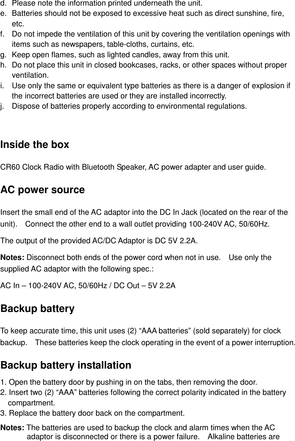 d.  Please note the information printed underneath the unit. e.  Batteries should not be exposed to excessive heat such as direct sunshine, fire, etc. f.  Do not impede the ventilation of this unit by covering the ventilation openings with items such as newspapers, table-cloths, curtains, etc. g.  Keep open flames, such as lighted candles, away from this unit. h.  Do not place this unit in closed bookcases, racks, or other spaces without proper ventilation. i.  Use only the same or equivalent type batteries as there is a danger of explosion if the incorrect batteries are used or they are installed incorrectly. j.  Dispose of batteries properly according to environmental regulations.  Inside the box CR60 Clock Radio with Bluetooth Speaker, AC power adapter and user guide. AC power source Insert the small end of the AC adaptor into the DC In Jack (located on the rear of the unit).    Connect the other end to a wall outlet providing 100-240V AC, 50/60Hz. The output of the provided AC/DC Adaptor is DC 5V 2.2A. Notes: Disconnect both ends of the power cord when not in use.    Use only the supplied AC adaptor with the following spec.: AC In – 100-240V AC, 50/60Hz / DC Out – 5V 2.2A Backup battery To keep accurate time, this unit uses (2) “AAA batteries” (sold separately) for clock backup.    These batteries keep the clock operating in the event of a power interruption. Backup battery installation 1. Open the battery door by pushing in on the tabs, then removing the door.   2. Insert two (2) “AAA” batteries following the correct polarity indicated in the battery compartment. 3. Replace the battery door back on the compartment. Notes: The batteries are used to backup the clock and alarm times when the AC adaptor is disconnected or there is a power failure.    Alkaline batteries are 