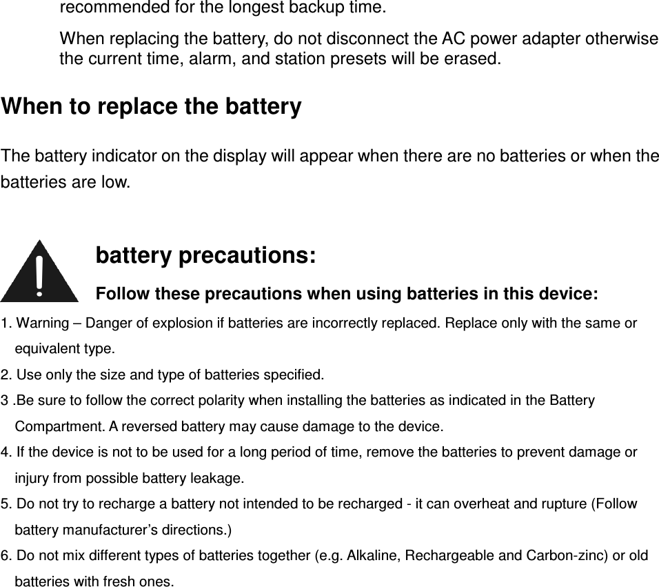 recommended for the longest backup time. When replacing the battery, do not disconnect the AC power adapter otherwise the current time, alarm, and station presets will be erased. When to replace the battery The battery indicator on the display will appear when there are no batteries or when the batteries are low.          1. Warning – Danger of explosion if batteries are incorrectly replaced. Replace only with the same or equivalent type. 2. Use only the size and type of batteries specified. 3 .Be sure to follow the correct polarity when installing the batteries as indicated in the Battery Compartment. A reversed battery may cause damage to the device. 4. If the device is not to be used for a long period of time, remove the batteries to prevent damage or injury from possible battery leakage. 5. Do not try to recharge a battery not intended to be recharged - it can overheat and rupture (Follow battery manufacturer’s directions.) 6. Do not mix different types of batteries together (e.g. Alkaline, Rechargeable and Carbon-zinc) or old batteries with fresh ones.        battery precautions: Follow these precautions when using batteries in this device: 