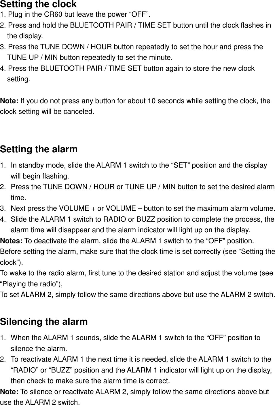 Setting the clock 1. Plug in the CR60 but leave the power “OFF”. 2. Press and hold the BLUETOOTH PAIR / TIME SET button until the clock flashes in the display.   3. Press the TUNE DOWN / HOUR button repeatedly to set the hour and press the TUNE UP / MIN button repeatedly to set the minute. 4. Press the BLUETOOTH PAIR / TIME SET button again to store the new clock setting.  Note: If you do not press any button for about 10 seconds while setting the clock, the clock setting will be canceled.  Setting the alarm 1.  In standby mode, slide the ALARM 1 switch to the “SET” position and the display will begin flashing. 2.  Press the TUNE DOWN / HOUR or TUNE UP / MIN button to set the desired alarm time. 3.  Next press the VOLUME + or VOLUME – button to set the maximum alarm volume. 4.  Slide the ALARM 1 switch to RADIO or BUZZ position to complete the process, the alarm time will disappear and the alarm indicator will light up on the display. Notes: To deactivate the alarm, slide the ALARM 1 switch to the “OFF” position. Before setting the alarm, make sure that the clock time is set correctly (see “Setting the clock”). To wake to the radio alarm, first tune to the desired station and adjust the volume (see “Playing the radio”), To set ALARM 2, simply follow the same directions above but use the ALARM 2 switch.  Silencing the alarm 1.  When the ALARM 1 sounds, slide the ALARM 1 switch to the “OFF” position to silence the alarm. 2.  To reactivate ALARM 1 the next time it is needed, slide the ALARM 1 switch to the “RADIO” or “BUZZ” position and the ALARM 1 indicator will light up on the display, then check to make sure the alarm time is correct. Note: To silence or reactivate ALARM 2, simply follow the same directions above but use the ALARM 2 switch. 