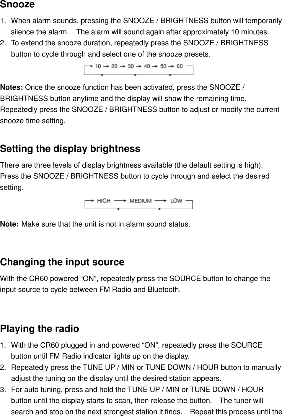 Snooze 1.  When alarm sounds, pressing the SNOOZE / BRIGHTNESS button will temporarily silence the alarm.    The alarm will sound again after approximately 10 minutes. 2.  To extend the snooze duration, repeatedly press the SNOOZE / BRIGHTNESS button to cycle through and select one of the snooze presets.                           Notes: Once the snooze function has been activated, press the SNOOZE / BRIGHTNESS button anytime and the display will show the remaining time.   Repeatedly press the SNOOZE / BRIGHTNESS button to adjust or modify the current snooze time setting.  Setting the display brightness There are three levels of display brightness available (the default setting is high).   Press the SNOOZE / BRIGHTNESS button to cycle through and select the desired setting.                        Note: Make sure that the unit is not in alarm sound status.  Changing the input source With the CR60 powered “ON”, repeatedly press the SOURCE button to change the input source to cycle between FM Radio and Bluetooth.  Playing the radio 1.  With the CR60 plugged in and powered “ON”, repeatedly press the SOURCE button until FM Radio indicator lights up on the display. 2.  Repeatedly press the TUNE UP / MIN or TUNE DOWN / HOUR button to manually adjust the tuning on the display until the desired station appears. 3.  For auto tuning, press and hold the TUNE UP / MIN or TUNE DOWN / HOUR button until the display starts to scan, then release the button.    The tuner will search and stop on the next strongest station it finds.    Repeat this process until the 