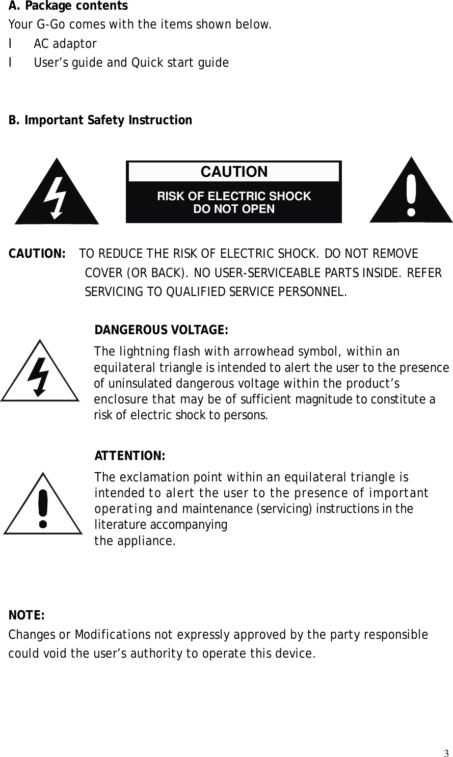  3A. Package contents Your G-Go comes with the items shown below. l AC adaptor l User’s guide and Quick start guide   B. Important Safety Instruction       CAUTION:  TO REDUCE THE RISK OF ELECTRIC SHOCK. DO NOT REMOVE COVER (OR BACK). NO USER-SERVICEABLE PARTS INSIDE. REFER SERVICING TO QUALIFIED SERVICE PERSONNEL.  DANGEROUS VOLTAGE: The lightning flash with arrowhead symbol, within an equilateral triangle is intended to alert the user to the presence of uninsulated dangerous voltage within the product’s enclosure that may be of sufficient magnitude to constitute a risk of electric shock to persons.  ATTENTION: The exclamation point within an equilateral triangle is intended to alert the user to the presence of important operating and maintenance (servicing) instructions in the literature accompanying the appliance.              NOTE: Changes or Modifications not expressly approved by the party responsible could void the user’s authority to operate this device.  CAUTION    RISK OF ELECTRIC SHOCK DO NOT OPEN 