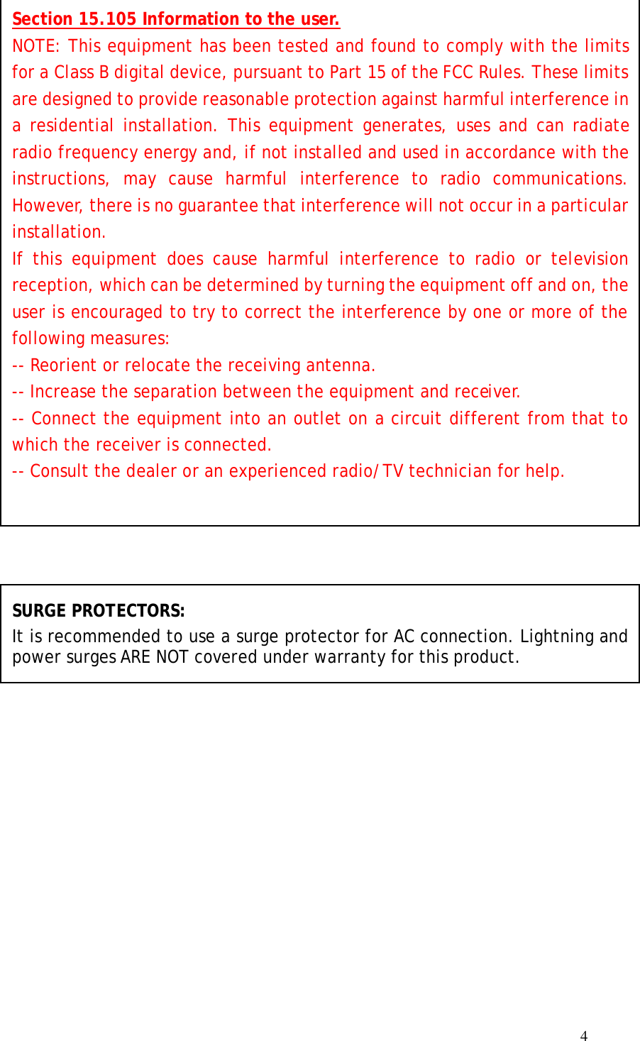  4                                   SURGE PROTECTORS: It is recommended to use a surge protector for AC connection. Lightning and power surges ARE NOT covered under warranty for this product.  Section 15.105 Information to the user. NOTE: This equipment has been tested and found to comply with the limits for a Class B digital device, pursuant to Part 15 of the FCC Rules. These limits are designed to provide reasonable protection against harmful interference in a residential installation. This equipment generates, uses and can radiate radio frequency energy and, if not installed and used in accordance with the instructions, may cause harmful interference to radio communications. However, there is no guarantee that interference will not occur in a particular installation. If this equipment does cause harmful interference to radio or television reception, which can be determined by turning the equipment off and on, the user is encouraged to try to correct the interference by one or more of the following measures: -- Reorient or relocate the receiving antenna. -- Increase the separation between the equipment and receiver.  -- Connect the equipment into an outlet on a circuit different from that to which the receiver is connected. -- Consult the dealer or an experienced radio/TV technician for help. 