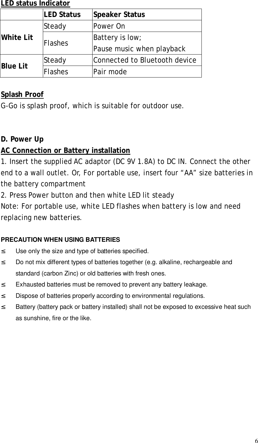  6LED status Indicator     LED Status  Speaker Status White Lit    Steady  Power On Flashes  Battery is low;  Pause music when playback Blue Lit    Steady  Connected to Bluetooth device Flashes  Pair mode  Splash Proof G-Go is splash proof, which is suitable for outdoor use.    D. Power Up AC Connection or Battery installation 1. Insert the supplied AC adaptor (DC 9V 1.8A) to DC IN. Connect the other end to a wall outlet. Or, For portable use, insert four “AA” size batteries in the battery compartment 2. Press Power button and then white LED lit steady Note: For portable use, white LED flashes when battery is low and need replacing new batteries.  PRECAUTION WHEN USING BATTERIES ² Use only the size and type of batteries specified. ²  Do not mix different types of batteries together (e.g. alkaline, rechargeable and standard (carbon Zinc) or old batteries with fresh ones. ² Exhausted batteries must be removed to prevent any battery leakage. ²  Dispose of batteries properly according to environmental regulations. ² Battery (battery pack or battery installed) shall not be exposed to excessive heat such as sunshine, fire or the like.        